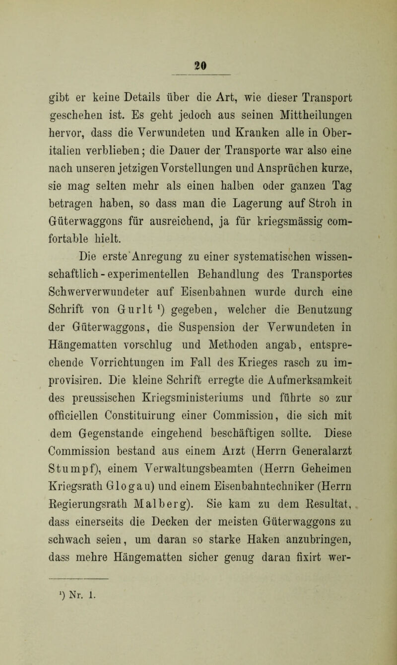 gibt er keine Details über die Art, wie dieser Transport geschehen ist. Es geht jedoch aus seinen Mittheilungen hervor, dass die Verwundeten und Kranken alle in Ober- italien verblieben; die Dauer der Transporte war also eine nach unseren jetzigen Vorstellungen und Ansprüchen kurze, sie mag selten mehr als einen halben oder ganzen Tag betragen haben, so dass man die Lagerung auf Stroh in Güterwaggons für ausreichend, ja für kriegsmässig com- fortable hielt. Die erste Anregung zu einer S37stematischen wissen- schaftlich-experimentellen Behandlung des Transportes Schwerverwundeter auf Eisenbahnen wurde durch eine Schrift von Gurlt l) gegeben, welcher die Benutzung der Güterwaggons, die Suspension der Verwundeten in Hängematten vorschlug und Methoden angab, entspre- chende Vorrichtungen im Fall des Krieges rasch zu im- provisiren. Die kleine Schrift erregte die Aufmerksamkeit des preussischen Kriegsministeriums und führte so zur officiellen Constituirung einer Commission, die sich mit dem Gegenstände eingehend beschäftigen sollte. Diese Commission bestand aus einem Arzt (Herrn Generalarzt Stumpf), einem Verwaltungsbeamten (Herrn Geheimen Kriegsrath G log au) und einem Eisenbahntechniker (Herrn Regierungsrath Malb er g). Sie kam zu dem Resultat, dass einerseits die Decken der meisten Güter Waggons zu schwach seien, um daran so starke Haken anzubringen, dass mehre Hängematten sicher genug daran fixirt wer- Nr. l.