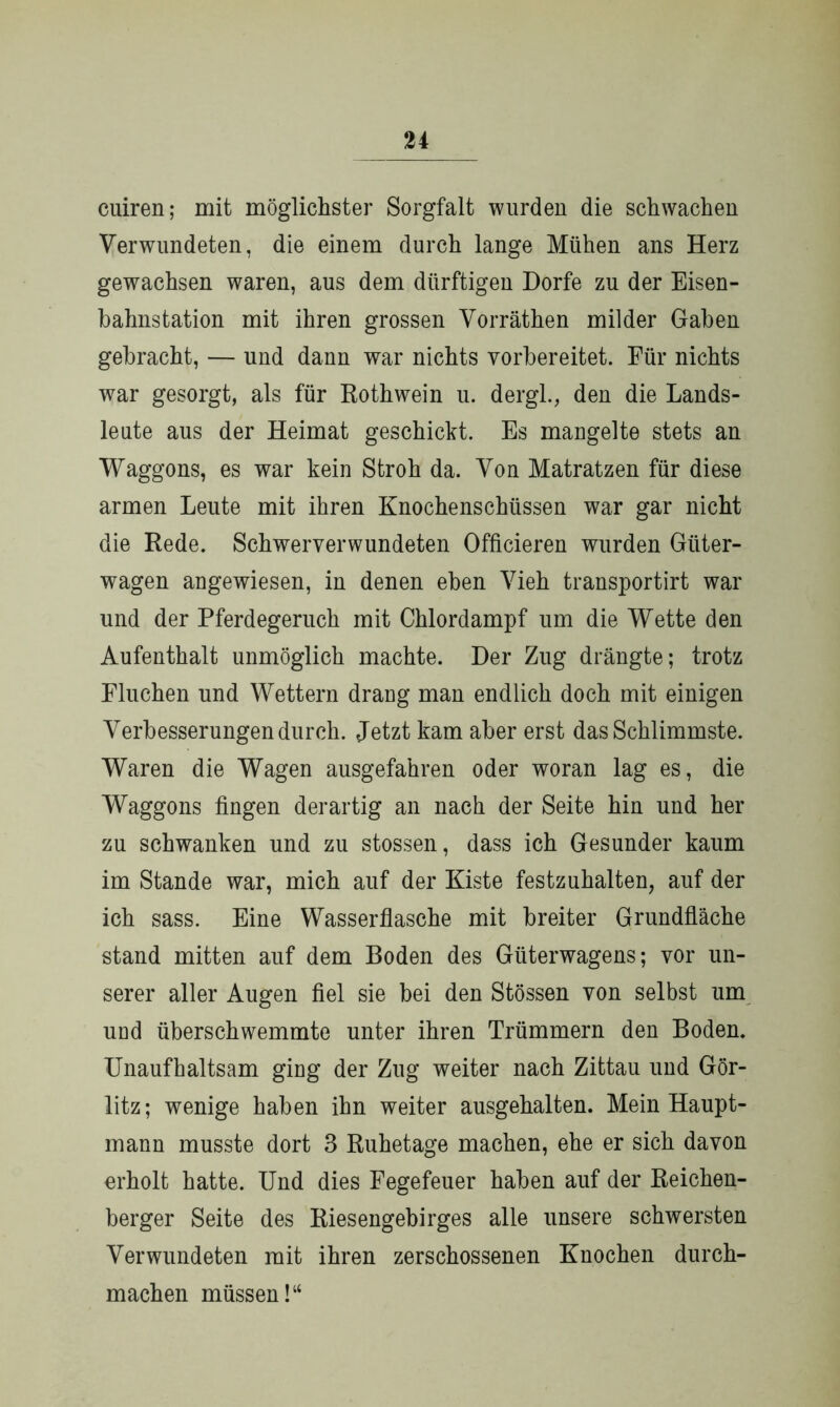 cuiren; mit möglichster Sorgfalt wurden die schwachen Verwundeten, die einem durch lange Mühen ans Herz gewachsen waren, aus dem dürftigen Dorfe zu der Eisen- bahnstation mit ihren grossen Vorräthen milder Gaben gebracht, — lind dann war nichts vorbereitet. Für nichts war gesorgt, als für Rothwein u. dergl., den die Lands- leute aus der Heimat geschickt. Es mangelte stets an Waggons, es war kein Stroh da. Von Matratzen für diese armen Leute mit ihren Knochenschüssen war gar nicht die Rede. Schwerverwundeten Officieren wurden Güter- wagen angewiesen, in denen eben Vieh transportirt war und der Pferdegeruch mit Chlordampf um die Wette den Aufenthalt unmöglich machte. Der Zug drängte; trotz Fluchen und Wettern draug man endlich doch mit einigen Verbesserungen durch. Jetzt kam aber erst das Schlimmste. Waren die Wagen ausgefahren oder woran lag es, die Waggons fingen derartig an nach der Seite hin und her zu schwanken und zu stossen, dass ich Gesunder kaum im Stande war, mich auf der Kiste festzuhalten, auf der ich sass. Eine Wasserflasche mit breiter Grundfläche stand mitten auf dem Boden des Güterwagens; vor un- serer aller Augen fiel sie bei den Stössen von selbst um und überschwemmte unter ihren Trümmern den Boden. Unaufhaltsam ging der Zug weiter nach Zittau und Gör- litz; wenige haben ihn weiter ausgehalten. Mein Haupt- mann musste dort 3 Ruhetage machen, ehe er sich davon erholt hatte. Und dies Fegefeuer haben auf der Reichen- berger Seite des Riesengebirges alle unsere schwersten Verwundeten mit ihren zerschossenen Knochen durch- machen müssen!“