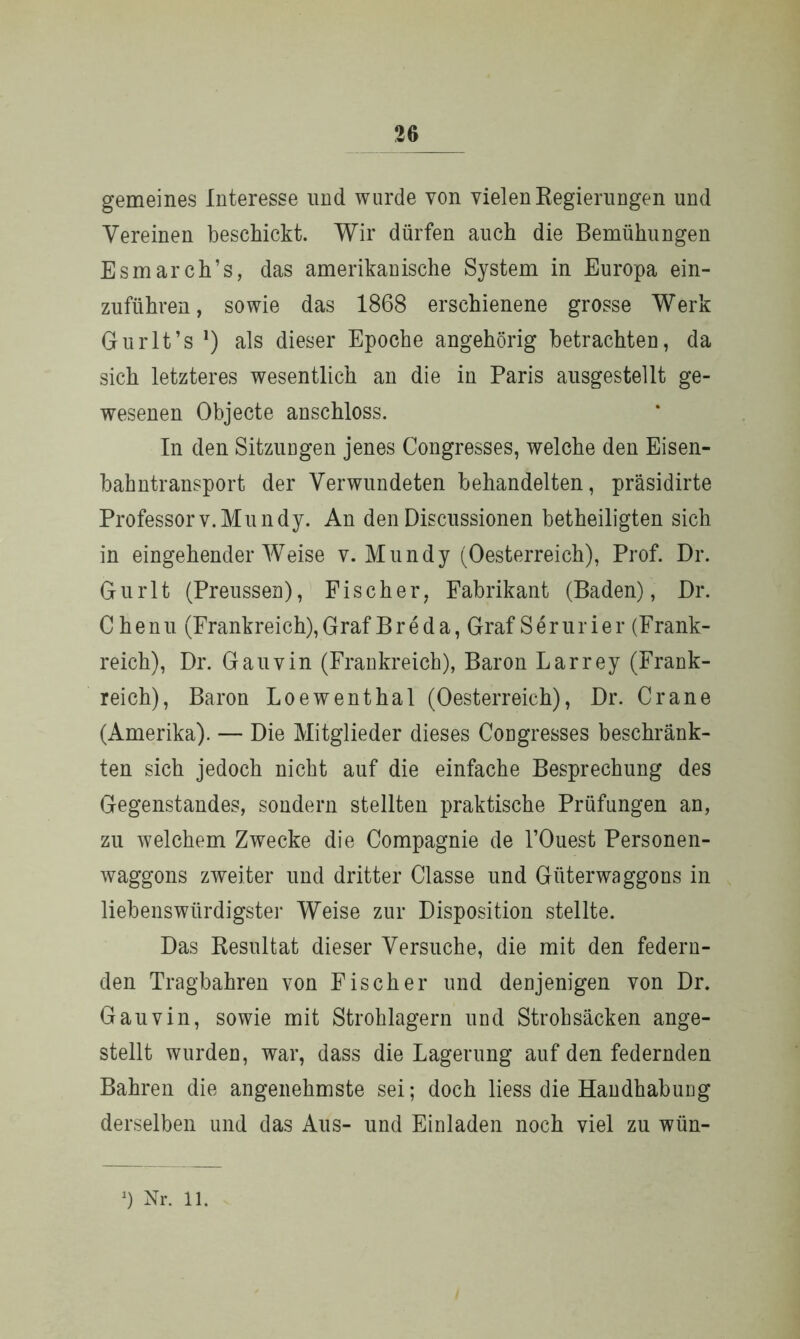 gemeines Interesse und wurde von vielen Regierungen und Vereinen beschickt. Wir dürfen auch die Bemühungen Esmarch’s, das amerikanische System in Europa ein- zuführen, sowie das 1868 erschienene grosse Werk Gurlt’s ]) als dieser Epoche angehörig betrachten, da sich letzteres wesentlich an die in Paris ausgestellt ge- wesenen Objecte anschloss. In den Sitzungen jenes Congresses, welche den Eisen- bahntransport der Verwundeten behandelten, präsidirte Professorv.Mundy. An denDiscussionen betheiligten sich in eingehenderWeise v.Mundy (Oesterreich), Prof. Dr. Gurlt (Preussen), Fischer, Fabrikant (Baden), Dr. Chenu (Frankreich), Graf Breda, Graf Ser urier (Frank- reich), Dr. Gauvin (Frankreich), Baron Larrey (Frank- reich), Baron Loewenthal (Oesterreich), Dr. Crane (Amerika). — Die Mitglieder dieses Congresses beschränk- ten sich jedoch nicht auf die einfache Besprechung des Gegenstandes, sondern stellten praktische Prüfungen an, zu welchem Zwecke die Compagnie de l’Ouest Personen- waggons zweiter und dritter Classe und Güterwaggons in liebenswürdigster Weise zur Disposition stellte. Das Resultat dieser Versuche, die mit den federn- den Tragbahren von Fischer und denjenigen von Dr. Gauvin, sowie mit Strohlagern und Strohsäcken ange- stellt wurden, war, dass die Lagerung auf den federnden Bahren die angenehmste sei; doch liess die Handhabung derselben und das Aus- und Einladen noch viel zu wün-