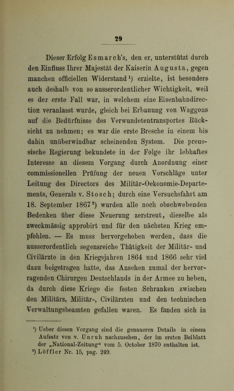 Dieser Erfolg Es mar ch’s, den er, unterstützt durch den Einfluss Ihrer Majestät der Kaiserin Augusta, gegen manchen officiellen Widerstand1) erzielte, ist besonders auch deshalb von so ausserordentlicher Wichtigkeit, weil es der erste Fall war, in welchem eine Eisenbahndirec- tion veranlasst wurde, gleich bei Erbauung von Waggons auf die Bedürfnisse des Verwundetentransportes Rück- sicht zu nehmen; es war die erste Bresche in einem bis dahin unüberwindbar scheinenden System. Die preus- sische Regierung bekundete in der Folge ihr lebhaftes Interesse an diesem Vorgang durch Anordnung einer commissionellen Prüfung der neuen Vorschläge unter Leitung des Directors des Militär-Oekonomie-Departe- ments, Generals v. Stosch; durch eine Versuchsfahrt am 18. September 18672) wurden alle noch obschwebenden Bedenken über diese Neuerung zerstreut, dieselbe als zweckmässig approbirt und für den nächsten Krieg em- pfohlen. — Es muss hervorgehoben werden, dass die ausserordentlich segensreiche Thätigkeit der Militär- und Civilärzte in den Kriegsjahren 1864 und 1866 sehr viel dazu beigetragen hatte, das Ansehen zumal der hervor- ragenden Chirurgen Deutschlands in der Armee zu heben, da durch diese Kriege die festen Schranken zwischen den Militärs, Militär-, Civilärzten und den technischen Verwaltungsbeamten gefallen waren. Es fanden sich in b Ueber diesen Vorgang sind die genaueren Details in einem Aufsatz von v. Unruh nachzusehen, der im ersten Beiblatt der „National-Zeitung“ vom 5. October 1870 enthalten ist. 2) Löffler Nr. 15, pag. 249.