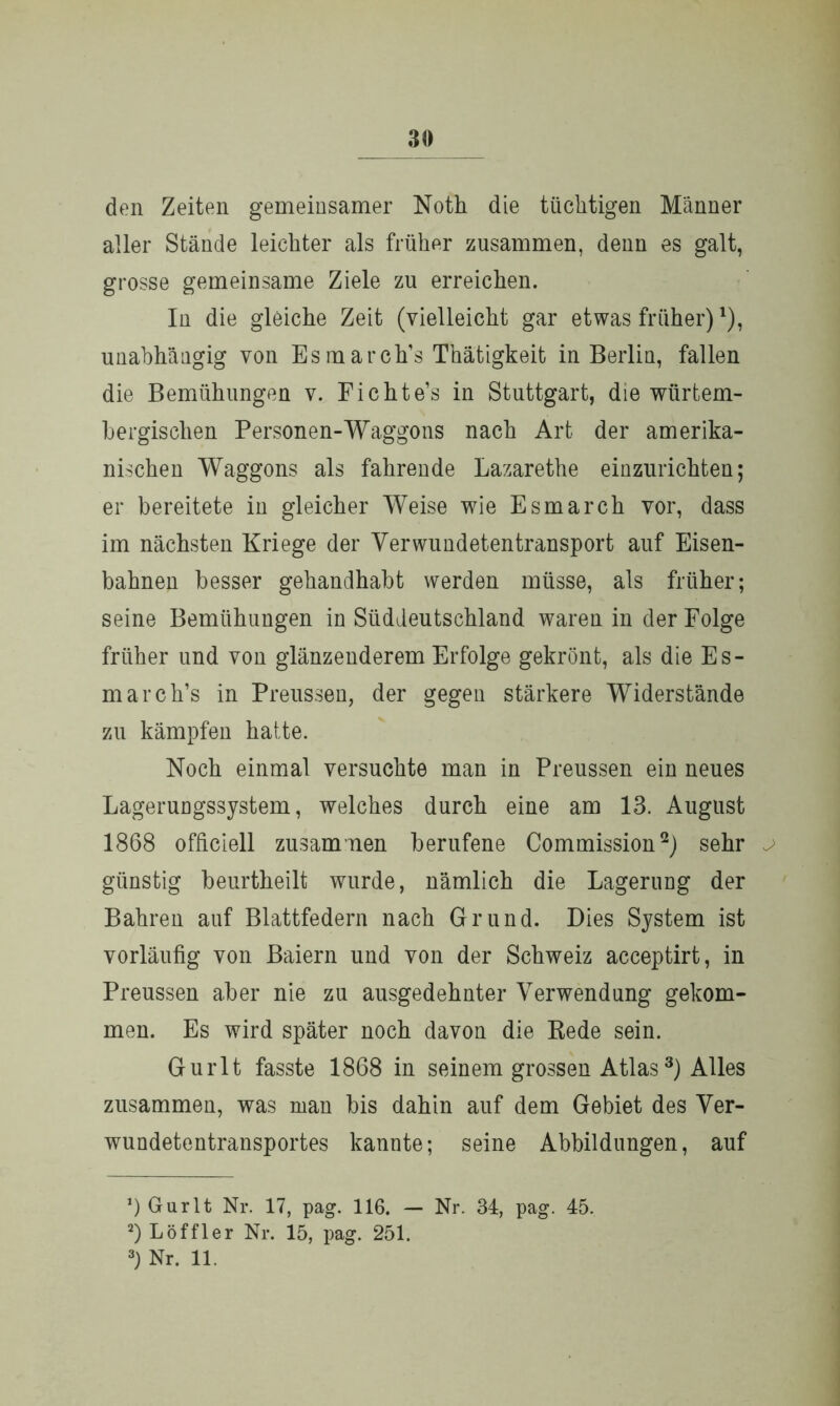 30 den Zeiten gemeinsamer Noth die tüchtigen Männer aller Stände leichter als früher zusammen, denn es galt, grosse gemeinsame Ziele zu erreichen. In die gleiche Zeit (vielleicht gar etwas früher) *), unabhängig von Esmarch’s Thätigkeit in Berlin, fallen die Bemühungen v. Fichte’s in Stuttgart, die würtem- bergisclien Personen-Waggons nach Art der amerika- nischen Waggons als fahrende Lazarethe einzurichten; er bereitete in gleicher Weise wie Esmarch vor, dass im nächsten Kriege der Verwundetentransport auf Eisen- bahnen besser gehandhabt werden müsse, als früher; seine Bemühungen in Süddeutschland waren in der Folge früher und von glänzenderem Erfolge gekrönt, als die Es- march’s in Preussen, der gegen stärkere Widerstände zu kämpfen hatte. Noch einmal versuchte man in Preussen ein neues Lagerungssystem, welches durch eine am 13. August 1868 officiell zusammen berufene Commission* 2) sehr günstig beurtheilt wurde, nämlich die Lagerung der Bahren auf Blattfedern nach Grund. Dies System ist vorläufig von Baiern und von der Schweiz acceptirt, in Preussen aber nie zu ausgedehnter Verwendung gekom- men. Es wird später noch davon die Rede sein. Gurlt fasste 1868 in seinem grossen Atlas3) Alles zusammen, was man bis dahin auf dem Gebiet des Ver- wundetentransportes kannte; seine Abbildungen, auf *) Gurlt Nr. 17, pag. 116. — Nr. 34, pag. 45. 2) Löffler Nr. 15, pag. 251.