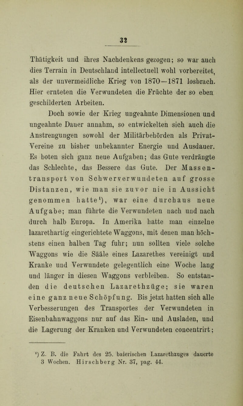 33 Thätigkeit und ihres Nachdenkens gezogen; so war auch dies Terrain in Deutschland intellectuell wohl vorbereitet, als der unvermeidliche Krieg von 1870—1871 losbrach. Hier ernteten die Verwundeten die Früchte der so eben geschilderten Arbeiten. Doch sowie der Krieg uugeahnte Dimensionen und ungeahnte Dauer annahm, so entwickelten sich auch die Anstrengungen sowohl der Militärbehörden als Privat- Vereine zu bisher unbekannter Energie und Ausdauer. Es boten sich ganz neue Aufgaben; das Gute verdrängte das Schlechte, das Bessere das Gute. Der Massen- transport von SchwTerverwundeten auf grosse Distanzen, wie man sie zuvor nie in Aussicht genommen hatte1), war eine durchaus neue Aufgabe; man führte die Verwundeten nach und nach durch halb Europa. In Amerika hatte man einzelne lazarethartig eingerichtete Waggons, mit denen man höch- stens einen halben Tag fuhr; nun sollten viele solche Waggons wie die Sääle eines Lazarethes vereinigt und Kranke und Verwundete gelegentlich eine Woche lang und länger in diesen Waggons verbleiben. So entstan- den die deutschen Lazarethzüge; sie waren eine ganz neue Schöpfung. Bis jetzt hatten sich alle Verbesserungen des Transportes der Verwundeten in Eisenbahnwaggons nur auf das Ein- und Ausladen, und die Lagerung der Kranken und Verwundeten concentrirt; x) Z. B. die Fahrt des 25. baierischen Lazarethzuges dauerte