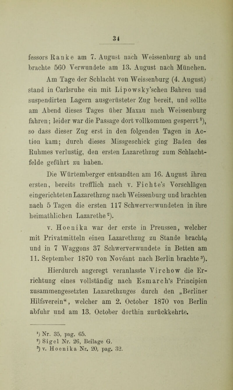 fessors Rauke am 7. August nach Weissenburg ab und brachte 560 Verwundete am 13. August nach München. Am Tage der Schlacht von Weissenburg (4. August) stand in Carlsruhe ein mit Lipowsky’schen Bahren und suspendirten Lagern ausgerüsteter Zug bereit, und sollte am Abend dieses Tages über Maxau nach Weissenburg fahren; leider war die Passage dort vollkommen gesperrt*), so dass dieser Zug erst in den folgenden Tagen in Ac- tion kam; durch dieses Missgeschick ging Baden des Ruhmes verlustig, den ersten Lazarethzug zum Schlacht- felde geführt zu haben. Die Würtemberger entsandten am 16. August ihren ersten, bereits trefflich nach v. Fichte’s Vorschlägen eingerichteten Lazarethzug nach Weissenburg und brachten nach 5 Tagen die ersten 117 Schwerverwundeten in ihre heimathlichen Lazarethe* 2). v. Hoenika war der erste in Preussen, welcher mit Privatmitteln einen Lazarethzug zu Stande brachte und in 7 Waggons 37 Schwerverwundete in Betten am 11. September 1870 von Noveant nach Berlin brachte3). Hierdurch angeregt veranlasste Virchow die Er- richtung eines vollständig nach Esmarch’s Principien zusammengesetzten Lazarethzuges durch den „Berliner Hilfsverein“, welcher am 2. October 1870 von Berlin abfuhr und am 13. October dorthin zurückkehrte. *) Nr. 35, pag. 65. 2) Sigel Nr. 26, Beilage G. 3) v. Hoenika Nr. 20, pag. 32.