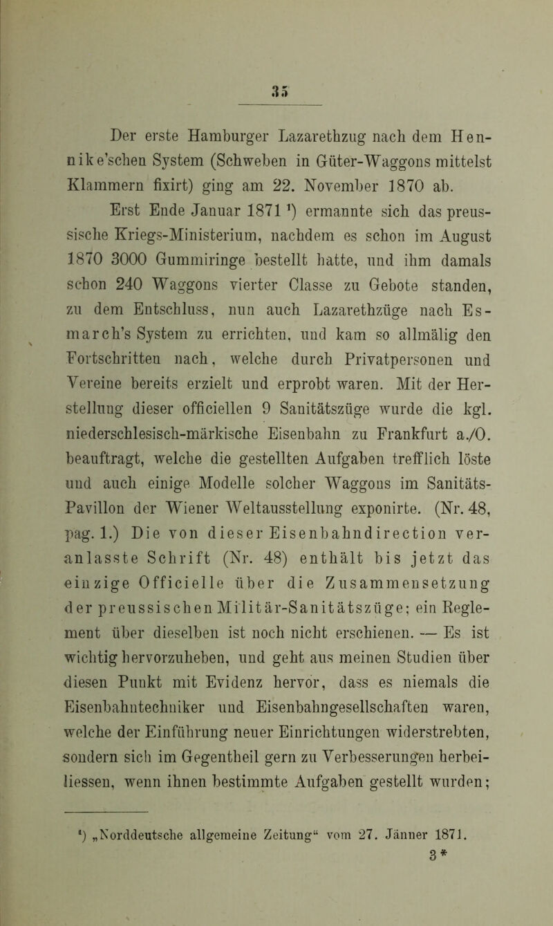 Der erste Hamburger Lazarethzug nach dem Hen- nike’schen System (Schweben in Güter-Waggons mittelst Klammern fixirt) ging am 22. November 1870 ab. Erst Ende Januar 1871ermannte sich das preus- sische Kriegs-Ministerium, nachdem es schon im August 1870 3000 Gummiringe bestellt hatte, und ihm damals schon 240 Waggons vierter Classe zu Gebote standen, zu dem Entschluss, nun auch Lazarethztige nach Es- march’s System zu errichten, und kam so allmälig den Fortschritten nach, welche durch Privatpersonen und Vereine bereits erzielt und erprobt waren. Mit der Her- stellung dieser officiellen 9 Sanitätszüge wurde die kgl. niederschlesisch-märkische Eisenbahn zu Frankfurt a./O. beauftragt, welche die gestellten Aufgaben trefflich löste und auch einige Modelle solcher Waggons im Sanitäts- Pavillon der Wiener Weltausstellung exponirte. (Nr. 48, pag. 1.) Die von dieser Eisenbahn di rection ver- anlasste Schrift (Nr. 48) enthält bis jetzt das einzige Officielle über die Zusammensetzung der preussisehen Militär-Sanitätszüge; ein Regle- ment über dieselben ist noch nicht erschienen. — Es ist wichtig hervorzuheben, und geht aus meinen Studien über diesen Punkt mit Evidenz hervor, dass es niemals die Eisenbahntechniker und Eisenbahngesellschaften waren, welche der Einführung neuer Einrichtungen widerstrebten, sondern sich im Gegentheil gern zu Verbesserungen herbei- liessen, wenn ihnen bestimmte Aufgaben gestellt wurden; 4) „Norddeutsche allgemeine Zeitung“ vom 27. Jänner 1871. 3 *