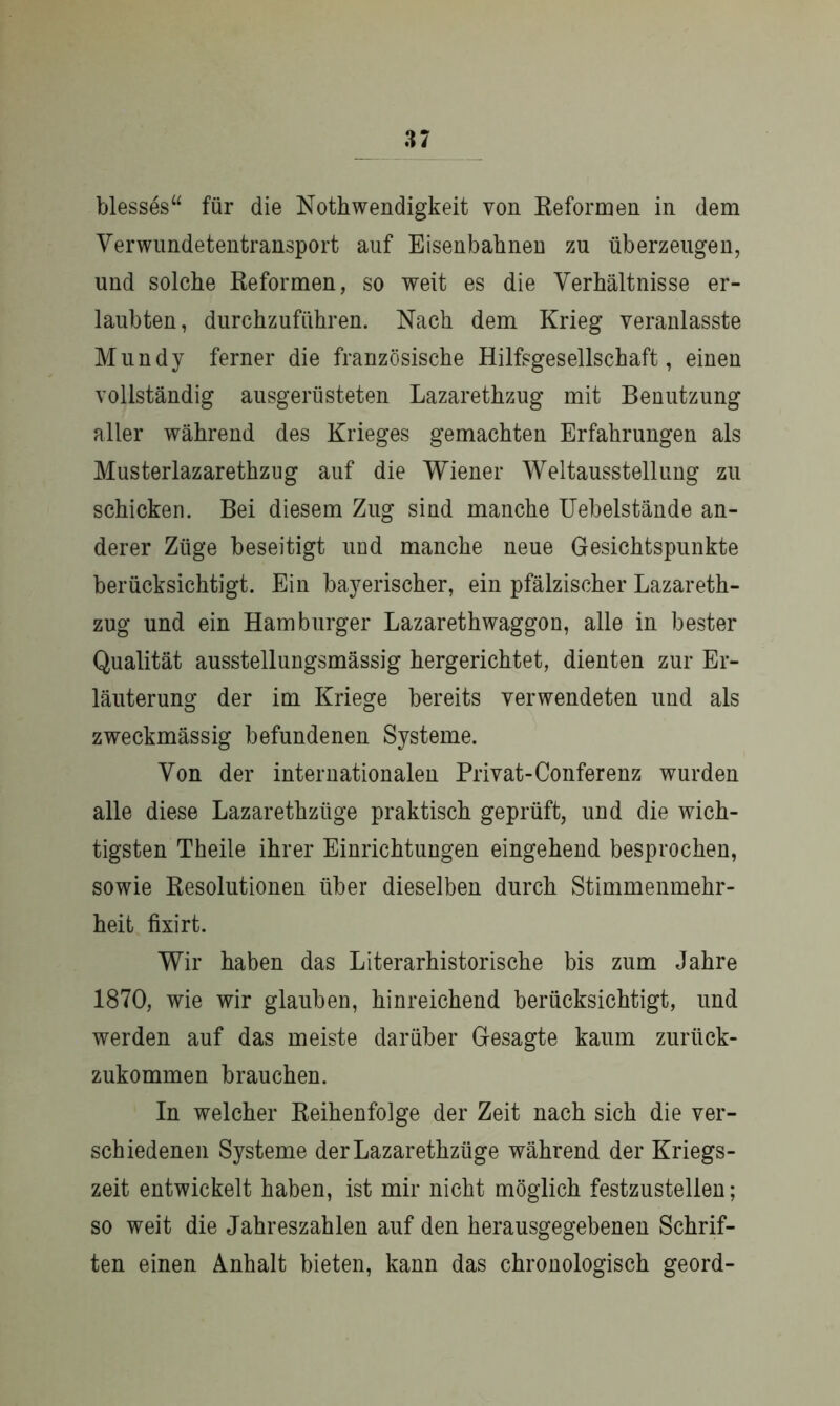 blesses“ für die Nothwendigkeit von Reformen in dem Verwundetentransport auf Eisenbahnen zu überzeugen, und solche Reformen, so weit es die Verhältnisse er- laubten, durchzuführen. Nach dem Krieg veranlasste Mundy ferner die französische Hilfsgesellschaft, einen vollständig ausgerüsteten Lazarethzug mit Benutzung aller während des Krieges gemachten Erfahrungen als Musterlazarethzug auf die Wiener Weltausstellung zu schicken. Bei diesem Zug sind manche Uebelstände an- derer Züge beseitigt und manche neue Gesichtspunkte berücksichtigt. Ein bayerischer, ein pfälzischer Lazareth- zug und ein Hamburger Lazarethwaggon, alle in bester Qualität ausstellungsmässig hergerichtet, dienten zur Er- läuterung der im Kriege bereits verwendeten und als zweckmässig befundenen Systeme. Von der internationalen Privat-Conferenz wurden alle diese Lazarethztige praktisch geprüft, und die wich- tigsten Theile ihrer Einrichtungen eingehend besprochen, sowie Resolutionen über dieselben durch Stimmenmehr- heit fixirt. Wir haben das Literarhistorische bis zum Jahre 1870, wie wir glauben, hinreichend berücksichtigt, und werden auf das meiste darüber Gesagte kaum zurück- zukommen brauchen. In welcher Reihenfolge der Zeit nach sich die ver- schiedenen Systeme derLazarethzüge während der Kriegs- zeit entwickelt haben, ist mir nicht möglich festzustellen; so weit die Jahreszahlen auf den herausgegebenen Schrif- ten einen Anhalt bieten, kann das chronologisch geord-