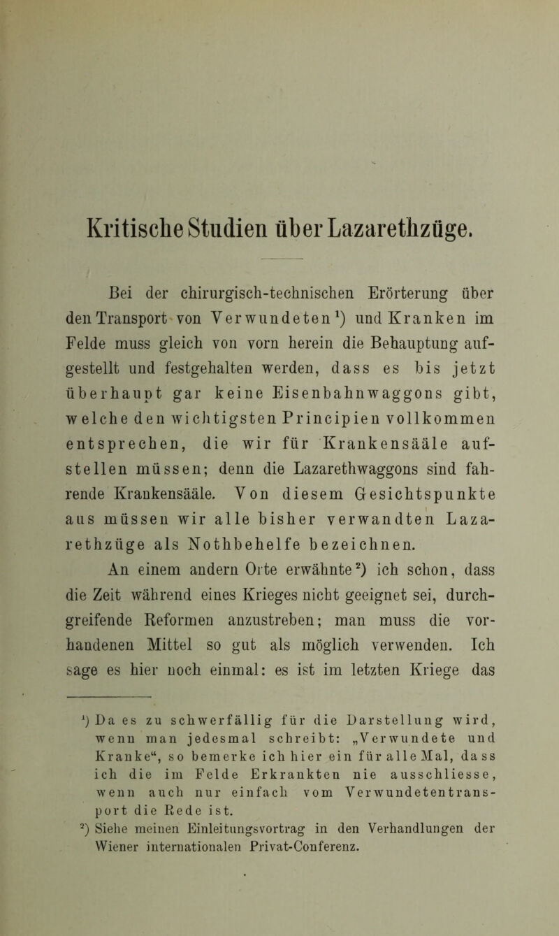 Kritische Studien über Lazarethzüge. Bei der chirurgisch-technischen Erörterung über den Transport von Verwundeten1) und Kranken im Felde muss gleich von vorn herein die Behauptung auf- gestellt und festgehalten werden, dass es bis jetzt überhaupt gar keine Eisenbahnwaggons gibt, welche den wichtigsten Principien vollkommen entsprechen, die wir für Krank ensääl e auf- stellen müssen; denn die Lazarethwaggons sind fah- rende Krankensääle. Von diesem Gesichtspunkte aus müssen wir alle bisher verwandten Laza- rethzüge als Nothbehelfe bezeichnen. An einem andern Orte erwähnte2) ich schon, dass die Zeit während eines Krieges nicht geeignet sei, durch- greifende Reformen anzustreben; man muss die vor- handenen Mittel so gut als möglich verwenden. Ich sage es hier noch einmal: es ist im letzten Kriege das *) Da es zu schwerfällig für die Darstellung wird, wenn man jedesmal schreibt: „Verwundete und Kranke“, so bemerke ich hier ein für alle Mal, dass ich die im Felde Erkrankten nie ausschliesse, wenn auch nur einfach vom V e r w u n d e t e n t r a n s - port die Rede ist. 2) Siehe meinen Einleitungsvortrag in den Verhandlungen der Wiener internationalen Privat-Conferenz.