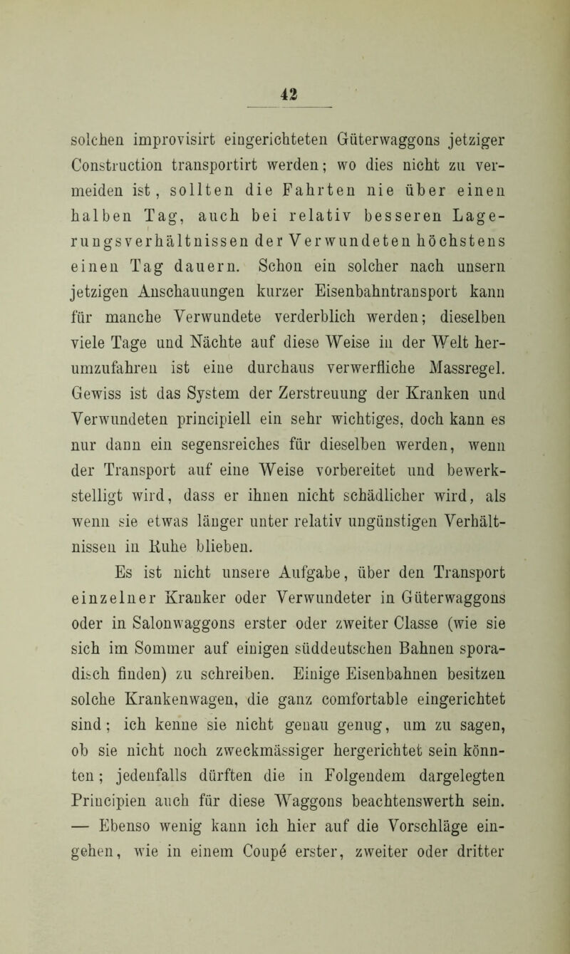 solchen improvisirfc eingerichteten Güterwaggons jetziger Construction transportirt werden; wo dies nicht zu ver- meiden ist, sollten die Fahrten nie über einen halben Tag, auch bei relativ besseren Lage- rungsverhältnissen der Verwundeten höchstens einen Tag dauern. Schon ein solcher nach unsern jetzigen Anschauungen kurzer Eisenbahntransport kann für manche Verwundete verderblich werden; dieselben viele Tage und Nächte auf diese Weise in der Welt her- umzufahren ist eine durchaus verwerfliche Massregel. Gewiss ist das System der Zerstreuung der Kranken und Verwundeten principiell ein sehr wichtiges, doch kann es nur dann ein segensreiches für dieselben werden, wenn der Transport auf eine Weise vorbereitet und bewerk- stelligt wird, dass er ihnen nicht schädlicher wird, als wenn sie etwas länger unter relativ ungünstigen Verhält- nissen in Kühe blieben. Es ist nicht unsere Aufgabe, über den Transport einzelner Kranker oder Verwundeter in Güter Waggons oder in Salonwaggons erster oder zweiter Classe (wie sie sich im Sommer auf einigen süddeutschen Bahnen spora- disch finden) zu schreiben. Einige Eisenbahnen besitzen solche Krankenwagen, die ganz comfortable eingerichtet sind; ich kenne sie nicht genau genug, um zu sagen, ob sie nicht noch zweckmässiger hergerichtet sein könn- ten ; jedenfalls dürften die in Folgendem dargelegten Priucipien auch für diese Waggons beachtenswerth sein. — Ebenso wenig kann ich hier auf die Vorschläge ein- gehen, wie in einem Coupe erster, zweiter oder dritter