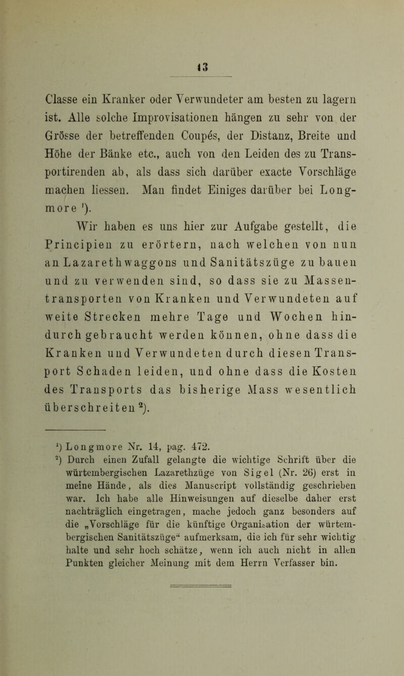 Classe ein Kranker oder Verwundeter am besten zu lagern ist. Alle solche Improvisationen hängen zu sehr von der Grösse der betreffenden Coupes, der Distanz, Breite und Höhe der Bänke etc., auch von den Leiden des zu Trans- portirenden ab, als dass sich darüber exacte Vorschläge machen liessen. Man findet Einiges darüber bei Long- more '). Wir haben es uns hier zur Aufgabe gestellt, die Principien zu erörtern, nach welchen von nun an LazarethWaggons und Sanitätszüge zu bauen und zu verwenden sind, so dass sie zu Massen- transporten von Kranken und Verwundeten auf wreite Strecken mehre Tage und Wochen hin- durchgebraucht werden können, ohne dass die Kranken und Verwundeten durch diesen Trans- port Schaden leiden, und ohne dass die Kosten des Transports das bisherige Mass wesentlich überschreiten* 2). J) Longmore Nr. 14, pag. 472. 2) Durch einen Zufall gelangte die wichtige Schrift über die würtembergischen Lazarethzüge von Sigel (Nr. 26) erst in meine Hände, als dies Manuscript vollständig geschrieben war. Ich habe alle Hinweisungen auf dieselbe daher erst nachträglich eingetragen, mache jedoch ganz besonders auf die „Vorschläge für die künftige Organisation der würtem- bergischen Sanitätszüge“ aufmerksam, die ich für sehr wichtig halte und sehr hoch schätze, wenn ich auch nicht in allen Punkten gleicher Meinung mit dem Herrn Verfasser bin.