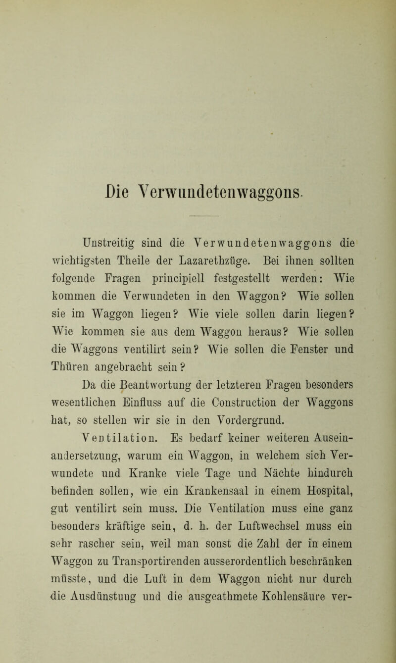 Die Verwimdetenwaggons. Unstreitig sind die Verwundetenwaggons die wichtigsten Theile der Lazarethzüge. Bei ihnen sollten folgende Fragen principiell festgestellt werden: Wie kommen die Verwundeten in den Waggon? Wie sollen sie im Waggon liegen? Wie viele sollen darin liegen? Wie kommen sie aus dem Waggon heraus? Wie sollen die Waggons ventilirt sein? Wie sollen die Fenster und Tlniren angebracht sein? Da die Beantwortung der letzteren Fragen besonders wesentlichen Einfluss auf die Construction der Waggons hat, so stellen wir sie in den Vordergrund. Ventilation. Es bedarf keiner weiteren Ausein- andersetzung, warum ein Waggon, in welchem sich Ver- wundete und Kranke viele Tage und Nächte hindurch befinden sollen, wie ein Krankensaal in einem Hospital, gut ventilirt sein muss. Die Ventilation muss eine ganz besonders kräftige sein, d. h. der Luftwechsel muss ein sehr rascher sein, weil man sonst die Zahl der in einem Waggon zu Transportirenden ausserordentlich beschränken müsste, und die Luft in dem Waggon nicht nur durch die Ausdünstung und die ausgeathmete Kohlensäure ver-