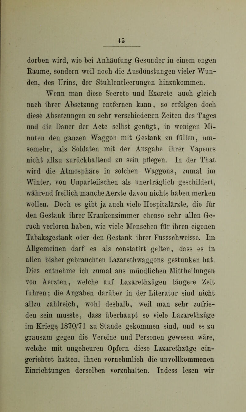 dorben wird, wie bei Anhäufung Gesunder in einem eugen Raume, sondern weil noch die Ausdünstungen vieler Wun- den, des Urins, der Stuhlentleerungen hinzukommen. Wenn man diese Secrete und Excrete auch gleich nach ihrer Absetzung entfernen kann, so erfolgen doch diese Absetzungen zu sehr verschiedenen Zeiten des Tages und die Dauer der Acte selbst genügt, in wenigen Mi- nuten den ganzen Waggon mit Gestank zu füllen, um- somehr, als Soldaten mit der Ausgabe ihrer Vapeurs nicht allzu zurückhaltend zu sein pflegen. In der That wird die Atmosphäre in solchen Waggons, zumal im Winter, von Unparteiischen als unerträglich geschildert, während freilich manche Aerzte davon nichts haben merken wollen. Doch es gibt ja auch viele Hospitalärzte, die für den Gestank ihrer Krankenzimmer ebenso sehr allen Ge- ruch verloren haben, wie viele Menschen für ihren eigenen Tabaksgestank oder den Gestank ihrer Fussschweisse. Im Allgemeinen darf es als constatirt gelten, dass es in allen bisher gebrauchten Lazarethwaggons gestunken hat. Dies entnehme ich zumal aus mündlichen Mittheilungen von Aerzten, welche auf Lazarethzügen längere Zeit fuhren; die Angaben darüber in der Literatur sind nicht allzu zahlreich, wohl deshalb, weil man sehr zufrie- den sein musste, dass überhaupt so viele Lazarethzüge im Kriege 1870/71 zu Stande gekommen sind, und es zu grausam gegen die Vereine und Personen gewesen wäre, welche mit ungeheuren Opfern diese Lazarethzüge ein- gerichtet hatten, ihnen vornehmlich die unvollkommenen Einrichtungen derselben vorzuhalten. Indess lesen wir