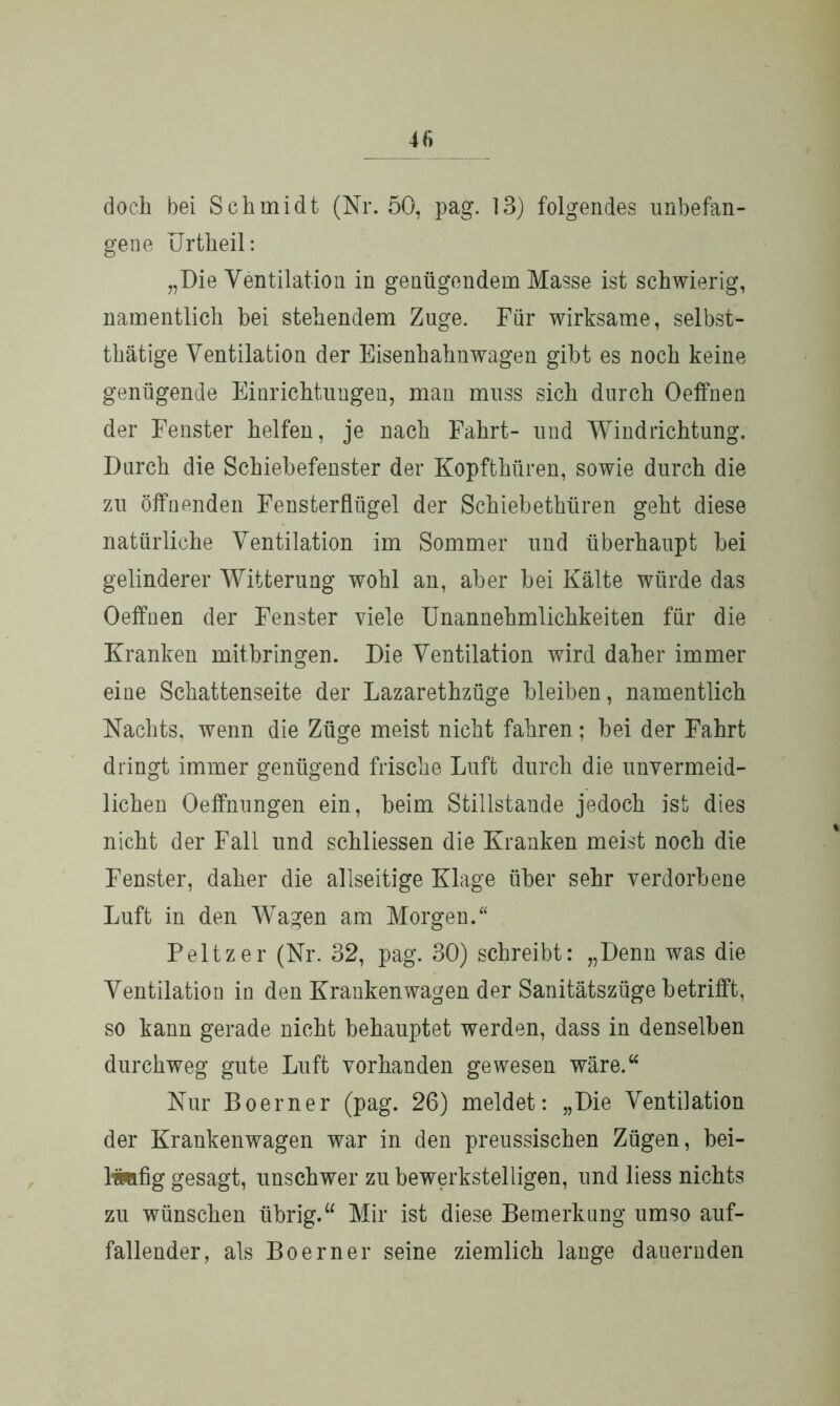 doch bei Schmidt (Nr. 50, pag. 13) folgendes unbefan- gene Urtheil: „Die Ventilation in genügendem Masse ist schwierig, namentlich bei stehendem Zuge. Für wirksame, selbst- tätige Ventilation der Eisenbahnwagen gibt es noch keine genügende Einrichtungen, man muss sich durch 0 eff neu der Fenster helfen, je nach Fahrt- und Windrichtung. Durch die Schiebefenster der Kopfthüren, sowie durch die zu öffnenden Fensterflügel der Schiebethüren geht diese natürliche Ventilation im Sommer und überhaupt bei gelinderer Witterung wohl an, aber bei Kälte würde das Oeffnen der Fenster viele Unannehmlichkeiten für die Kranken mitbringen. Die Ventilation wird daher immer eine Schattenseite der Lazarethzüge bleiben, namentlich Nachts, wenn die Züge meist nicht fahren; bei der Fahrt dringt immer genügend frische Luft durch die unvermeid- lichen Oeffnungen ein, beim Stillstände jedoch ist dies nicht der Fall und schliessen die Kranken meist noch die Fenster, daher die allseitige Klage über sehr verdorbene Luft in den Wagen am Morgen.“ Peltzer (Nr. 32, pag. 30) schreibt: „Denn was die Ventilation in den Krankenwagen der Sanitätszüge betrifft, so kann gerade nicht behauptet werden, dass in denselben durchweg gute Luft vorhanden gewesen wäre.“ Nur Boerner (pag. 26) meldet: „Die Ventilation der Krankenwagen war in den preussischen Zügen, bei- läufig gesagt, unschwer zu bewerkstelligen, und liess nichts zu wünschen übrig.“ Mir ist diese Bemerkung umso auf- fallender, als Boerner seine ziemlich lange dauernden