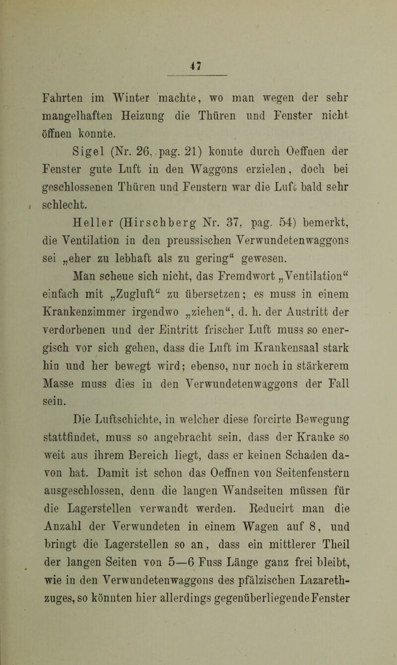 Fahrten im Winter machte, wo man wegen der sehr mangelhaften Heizung die Thüren und Fenster nicht öffnen konnte. Sigel (Nr. 26, pag. 21) konnte durch Oeffnen der Fenster gute Luft in den Waggons erzielen, doch bei geschlossenen Thüren und Fenstern war die Luft bald sehr i schlecht. Heller (Hirschberg Nr. 37, pag. 54) bemerkt, die Ventilation in den preussischen Verwundetenwaggons sei „eher zu lebhaft als zu gering“ gewesen. Man scheue sich nicht, das Fremdwort „Ventilation“ einfach mit „Zugluft“ zu übersetzen; es muss in einem Krankenzimmer irgendwo „ziehen“, d. h. der Austritt der verdorbenen und der Eintritt frischer Luft muss so ener- gisch vor sich gehen, dass die Luft im Krankensaal stark hin und her bewegt wird; ebenso, nur noch in stärkerem Masse muss dies in den Verwundetenwaggons der Fall sein. Die Luftschichte, in welcher diese forcirte Bewegung stattfindet, muss so angebracht sein, dass der Kranke so weit aus ihrem Bereich liegt, dass er keinen Schaden da- von hat. Damit ist schon das Oeffnen von Seitenfenstern ausgeschlossen, denn die laugen Wandseiten müssen für die Lagerstellen verwandt werden. Reducirt man die Anzahl der Verwundeten in einem Wagen auf 8, und bringt die Lagerstellen so an, dass ein mittlerer Theil der langen Seiten von 5—6 Fuss Länge ganz frei bleibt, wie in den Verwundetenwaggons des pfälzischen Lazareth- zuges, so könnten hier allerdings gegenüberliegendeFenster