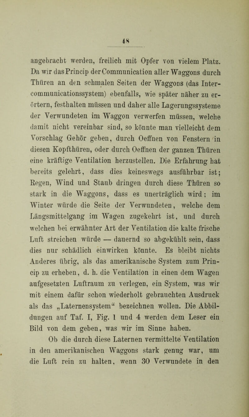 iS au gebracht werden, freilich mit Opfer von vielem Platz. Da wir dasPrincip derCommunication aller Waggons durch Thüren an den schmalen Seiten der Waggons (das Inter- communicationssystem) ebenfalls, wie später näher zu er- örtern, festhalten müssen und daher alle Lagerungssysteme der Verwundeten im Waggon verwerfen müssen, welche damit nicht vereinbar sind, so könnte man vielleicht dem Vorschlag Gehör geben, durch Oeffnen von Fenstern in diesen Kopfthüren, oder durch Oeffnen der ganzen Thüren eine kräftige Ventilation herzustellen. Die Erfahrung hat bereits gelehrt, dass dies keineswegs ausführbar ist; Regen, Wind und Staub dringen durch diese Thüren so stark in die Waggons, dass es unerträglich wird; im Winter würde die Seite der Verwundeten, welche dem Längsmittelgang im Wagen zugekehrt ist, und durch welchen bei erwähnter Art der Ventilation die kalte frische Luft streichen würde — dauernd so abgekühlt sein, dass dies nur schädlich einwirken könnte. Es bleibt nichts Anderes übrig, als das amerikanische System zum Prin- cip zu erheben, d. h. die Ventilation in einen dem Wagen aufgesetzten Luftraum zu verlegen, ein System, was wir mit einem dafür schon wiederholt gebrauchten Ausdruck als das „Laternensystem“ bezeichnen wollen. Die Abbil- dungen auf Taf. I, Fig. 1 und 4 werden dem Leser ein Bild von dem geben, was wir im Sinne haben. Ob die durch diese Laternen vermittelte Ventilation in den amerikanischen Waggons stark genug war, um die Luft rein zu halten, wenn 30 Verwundete in den