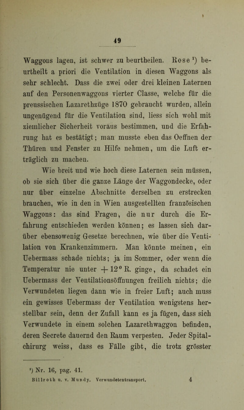 * Waggons lagen, ist schwer zu beurtheilen. Rose *) be- urtheilt a priori die Ventilation in diesen Waggons als sehr schlecht. Dass die zwei oder drei kleinen Laternen auf den Personenwaggons vierter Classe, welche für die preussischen Lazarethziige 1870 gebraucht wurden, allein ungenügend für die Ventilation sind, liess sich wohl mit ziemlicher Sicherheit voraus bestimmen, und die Erfah- rung hat es bestätigt; man musste eben das OefFnen der Thüren und Fenster zu Hilfe nehmen, um die Luft er- träglich zu machen. Wie breit und wie hoch diese Laternen sein müssen, ob sie sich über die ganze Länge der Waggondecke, oder nur über einzelne Abschnitte derselben zu erstrecken brauchen, wie in den in Wien ausgestellten französischen Waggons: das sind Fragen, die nur durch die Er- fahrung entschieden werden können; es lassen sich dar- über ebensowenig Gesetze berechnen, wie über die Venti- lation von Krankenzimmern. Man könnte meinen, ein Uebermass schade nichts; ja im Sommer, oder wenn die Temperatur nie unter -j-120R. ginge, da schadet ein Uebermass der Ventilationsöffnungen freilich nichts; die Verwundeten liegen dann wie in freier Luft; auch muss ein gewisses Uebermass der Ventilation wenigstens her- stellbar sein, denn der Zufall kann es ja fügen, dass sich Verwundete in einem solchen Lazaretliwaggon befinden, deren Secrete dauernd den Raum verpesten. Jeder Spital- chirurg weiss, dass es Fälle gibt, die trotz grösster *) Nr. 16, pag. 41. Billroth u. v. Mundy. Verwundetentransport. 4