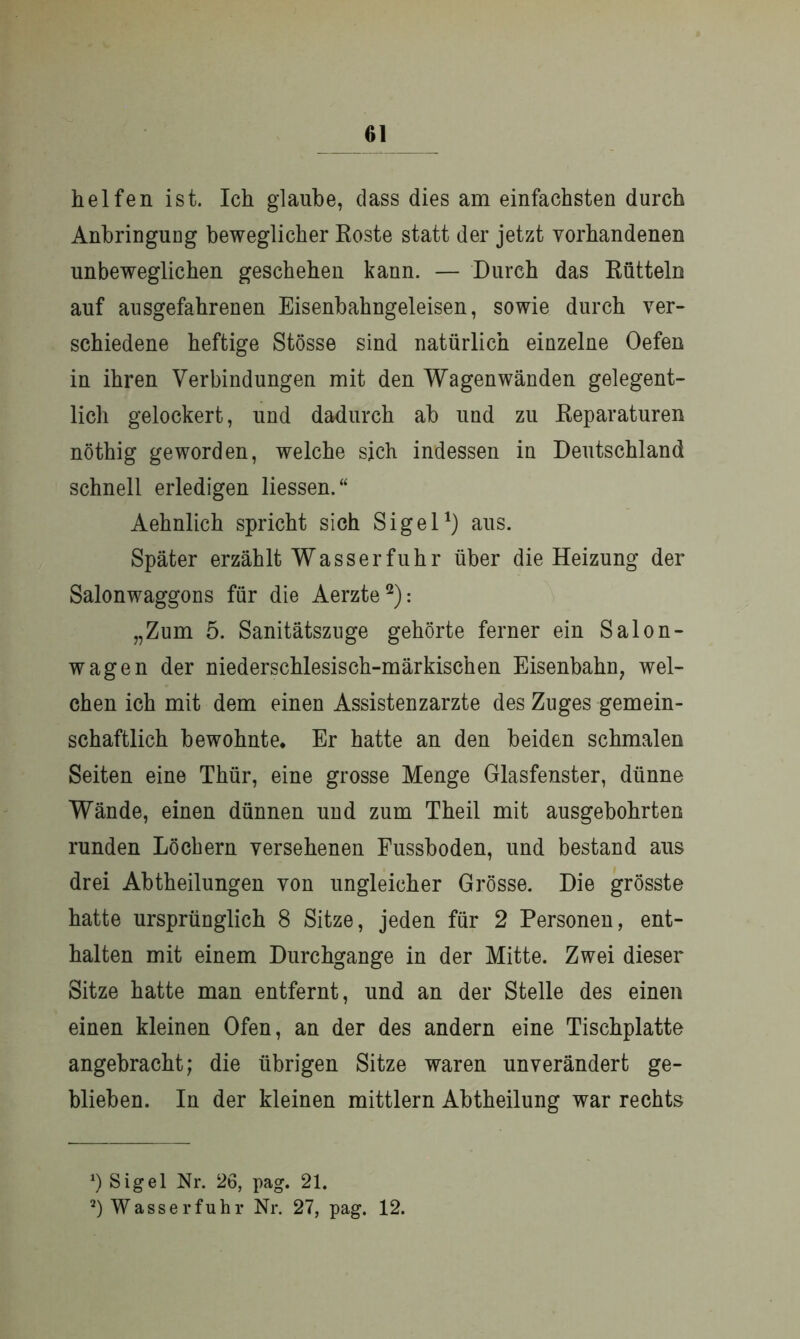 helfen ist. Ich glaube, dass dies am einfachsten durch Anbringung beweglicher Roste statt der jetzt vorhandenen unbeweglichen geschehen kann. — Durch das Rütteln auf ausgefahrenen Eisenbahngeleisen, sowie durch ver- schiedene heftige Stösse sind natürlich einzelne Oefen in ihren Verbindungen mit den Wagenwänden gelegent- lich gelockert, und dadurch ab und zu Reparaturen nöthig geworden, welche sich indessen in Deutschland schnell erledigen Hessen.“ Aehnlich spricht sich Sigel1) aus. Später erzählt Wasserfuhr über die Heizung der Salonwaggons für die Aerzte2): „Zum 5. Sanitätszuge gehörte ferner ein Salon- wagen der niederschlesisch-märkischen Eisenbahn, wel- chen ich mit dem einen Assistenzärzte des Zuges gemein- schaftlich bewohnte. Er hatte an den beiden schmalen Seiten eine Thür, eine grosse Menge Glasfenster, dünne Wände, einen dünnen und zum Theil mit ausgebohrten runden Löchern versehenen Fussboden, und bestand aus drei Abtheilungen von ungleicher Grösse. Die grösste hatte ursprünglich 8 Sitze, jeden für 2 Personen, ent- halten mit einem Durchgänge in der Mitte. Zwei dieser Sitze hatte man entfernt, und an der Stelle des einen einen kleinen Ofen, an der des andern eine Tischplatte angebracht; die übrigen Sitze waren unverändert ge- blieben. In der kleinen mittlern Abtheilung war rechts *) Sigel Nr. 26, pag. 21. 2) Wasser fuhr Nr. 27, pag. 12.