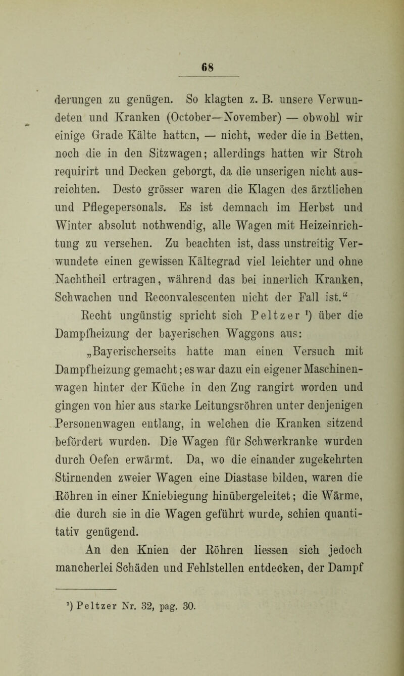 derungen zu genügen. So klagten z. B. unsere Verwun- deten und Kranken (October—November) — obwohl wir einige Grade Kälte hatten, — nicht, weder die in Betten, noch die in den Sitzwagen; allerdings hatten wir Stroh requirirt und Decken geborgt, da die unserigen nicht aus- reichten. Desto grösser waren die Klagen des ärztlichen und Pflegepersonals. Es ist demnach im Herbst und Winter absolut nothwendig, alle Wagen mit Heizeinrich- tung zu versehen. Zu beachten ist, dass unstreitig Ver- wundete einen gewissen Kältegrad viel leichter und ohne Nachtheil ertragen, während das bei innerlich Kranken, Schwachen und Reconvalescenten nicht der Fall ist.“ Recht ungünstig spricht sich Peltzer !) über die Dampfheizung der bayerischen Waggons aus: „Bayerischerseits hatte man einen Versuch mit Dampfheizung gemacht; es war dazu ein eigener Maschinen- wagen hinter der Küche in den Zug rangirt worden und gingen von hier aus starke Leitungsröhren unter denjenigen Personenwagen entlang, in welchen die Kranken sitzend befördert wurden. Die Wagen für Schwerkranke wurden durch Oefen erwärmt. Da, wo die einander zugekehrten Stirnenden zweier Wagen eine Diastase bilden, waren die Röhren in einer Kniebiegung hinübergeleitet; die Wärme, die durch sie in die Wagen geführt wurde, schien quanti- tativ genügend. An den Knien der Röhren Hessen sich jedoch mancherlei Schäden und Fehlstellen entdecken, der Dampf q Peltzer Nr. 32, pag. 30.