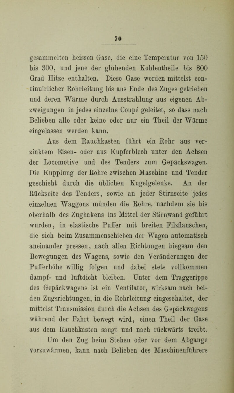 gesammelten heissen Gase, die eine Temperatur von 150 bis 300, und jene der glühenden Kohlentheile bis 800 Grad Hitze enthalten. Diese Gase werden mittelst con- tinuirlicher Rohrleitung bis ans Ende des Zuges getrieben und deren Wärme durch Ausstrahlung aus eigenen Ab- zweigungen in jedes einzelne Coupe geleitet, so dass nach Belieben alle oder keine oder nur ein Theil der Wärme eingelassen werden kann. Aus dem Rauchkasten führt ein Rohr aus ver- zinktem Eisen- oder aus Kupferblech unter den Achsen der Locomotive und des Tenders zum Gepäckswagen. Die Kupplung der Rohre zwischen Maschine und Tender geschieht durch die üblichen Kugelgelenke. An der Rückseite des Tenders, sowie an jeder Stirnseite jedes einzelnen Waggons münden die Rohre, nachdem sie bis oberhalb des Zughakens ins Mittel der Stirnwand geführt wurden, in elastische Puffer mit breiten Filzflanschen, die sich beim Zusammenschieben der Wagen automatisch aneinander pressen, nach allen Richtungen biegsam den Bewegungen des Wagens, sowie den Veränderungen der Pufferhöhe willig folgen und dabei stets vollkommen dampf- und luftdicht bleiben. Unter dem Traggerippe des Gepäckwagens ist ein Ventilator, wirksam nach bei- den Zugsrichtungen, in die Rohrleitung eingeschaltet, der mittelst Transmission durch die Achsen des Gepäckwagens während der Fahrt bewegt wird, einen Theil der Gase aus dem Rauchkasten saugt und nach rückwärts treibt. Um den Zug beim Stehen oder vor dem Abgänge vorzuwärmen, kann nach Belieben des Maschinenführers