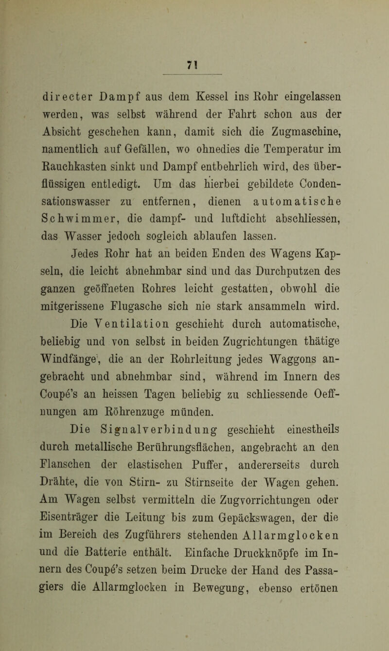 directer Dampf aus dem Kessel ins Rohr eingelassen werden, was selbst während der Fahrt schon aus der Absicht geschehen kann, damit sich die Zugmaschine, namentlich auf Gefällen, wo ohnedies die Temperatur im Rauchkasten sinkt und Dampf entbehrlich wird, des über- flüssigen entledigt. Um das hierbei gebildete Conden- sationswasser zu entfernen, dienen automatische Schwimmer, die dampf- und luftdicht abschliessen, das Wasser jedoch sogleich ablaufen lassen. Jedes Rohr hat an beiden Enden des Wagens Kap- seln, die leicht abnehmbar sind und das Durchputzen des ganzen geöffneten Rohres leicht gestatten, obwohl die mitgerissene Flugasche sich nie stark ansammeln wird. Die Ventilation geschieht durch automatische, beliebig und von selbst in beiden Zugrichtungen thätige Windfänge, die an der Rohrleituug jedes Waggons an- gebracht und abnehmbar sind, während im Innern des Coupe’s an heissen Tagen beliebig zu schliessende Oeff- nungen am Röhrenzuge münden. Die Signalverbindung geschieht einestheils durch metallische Berührungsflächen, angebracht an den Flanschen der elastischen Puffer, andererseits durch Drähte, die von Stirn- zu Stirnseite der Wagen gehen. Am Wagen selbst vermitteln die Zug Vorrichtungen oder Eisenträger die Leitung bis zum Gepäckswagen, der die im Bereich des Zugführers stehenden Allarmglocken und die Batterie enthält. Einfache Druckknöpfe im In- nern des Coupe’s setzen beim Drucke der Hand des Passa- giers die Allarmglocken in Beweguug, ebenso ertönen