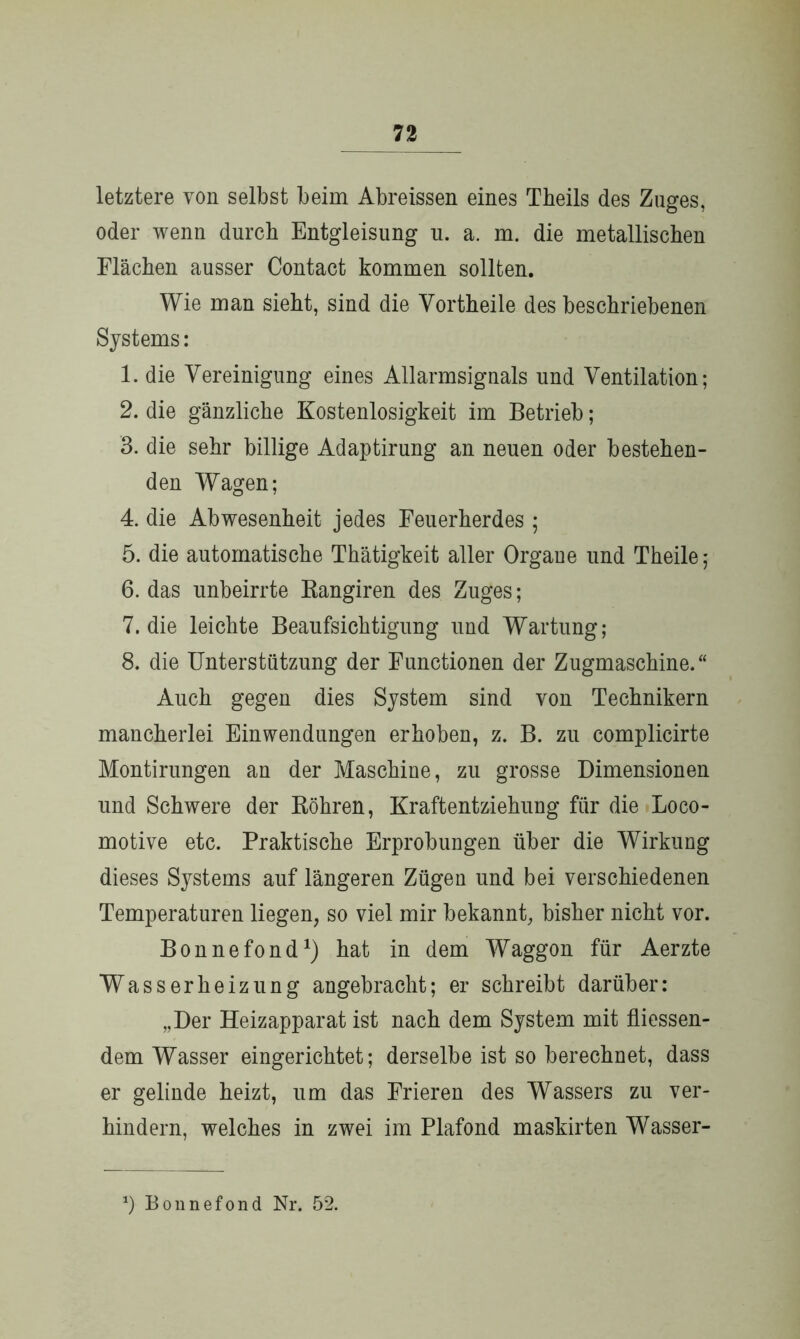 letztere von selbst beim Abreissen eines Theils des Zuges, oder wenn durch Entgleisung u. a. m. die metallischen Flächen ausser Contact kommen sollten. Wie man sieht, sind die Vortheile des beschriebenen Systems: 1. die Vereinigung eines Allarmsignals und Ventilation; 2. die gänzliche Kostenlosigkeit im Betrieb; 3. die sehr billige Adaptirung an neuen oder bestehen- den Wagen; 4. die Abwesenheit jedes Feuerherdes ; 5. die automatische Thätigkeit aller Organe und Theile; 6. das imbeirrte Rangiren des Zuges; 7. die leichte Beaufsichtigung und Wartung; 8. die Unterstützung der Functionen der Zugmaschine.“ Auch gegen dies System sind von Technikern mancherlei Einwendungen erhoben, z. B. zu complicirte Montirungen an der Maschine, zu grosse Dimensionen und Schwere der Röhren, Kraftentziehung für die Loco- motive etc. Praktische Erprobungen über die Wirkung dieses Systems auf längeren Zügen und bei verschiedenen Temperaturen liegen, so viel mir bekannt, bisher nicht vor. Bonnefond1) hat in dem Waggon für Aerzte Wasserheizung angebracht; er schreibt darüber: „Der Heizapparat ist nach dem System mit fliessen- dem Wasser eingerichtet; derselbe ist so berechnet, dass er gelinde heizt, um das Frieren des Wassers zu ver- hindern, welches in zwei im Plafond maskirten Wasser- *) Bonnefond Nr. 52.