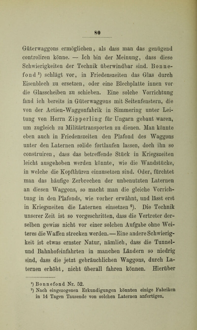 Güterwaggons ermöglichen, als dass man das genügend controliren könne. — Ich bin der Meinung, dass diese Schwierigkeiten der Technik überwindbar sind. Bonne- fond a) schlägt vor, in Friedenszeiten das Glas durch Eisenblech zu ersetzen, oder eine Blechplatte innen vor die Glasscheiben zu schieben. Eine solche Vorrichtung fand ich bereits in Güterwaggons mit Seitenfenstern, die von der Actien-Waggonfabrik in Simmering unter Lei- tung von Herrn Zipperling für Ungarn gebaut waren, um zugleich zu Militärtransporten zu dienen. Man könnte eben auch in Friedenszeiten den Plafond des Waggons unter den Laternen solide fortlaufen lassen, doch ihn so construiren, dass das betreffende Stück in Kriegszeiten leicht ausgehoben werden könnte, wie die Wandstücke, in welche die Kopfthüren einzusetzen sind. Oder, fürchtet man das häufige Zerbrechen der unbenutzten Laternen an diesen Waggons, so macht man die gleiche Vorrich- tung in den Plafonds, wie vorher erwähnt, und lässt erst in Kriegszeiten die Laternen einsetzen * 2). Die Technik unserer Zeit ist so vorgeschritten, dass die Vertreter der- selben gewiss nicht vor einer solchen Aufgabe ohne Wei- teres die Waffen strecken werden.—Eine andere Schwierig- keit ist etwas ernster Natur, nämlich, dass die Tunnel- und Bahnhofeinfahrten in manchen Ländern so niedrig sind, dass die jetzt gebräuchlichen Waggons, durch La- ternen erhöht, nicht überall fahren können. Hierüber *) Bonnefond Nr. 52. 2) Nach ein gezogenen Erkundigungen könnten einige Fabriken in 14 Tagen Tausende von solchen Laternen anfertigen.