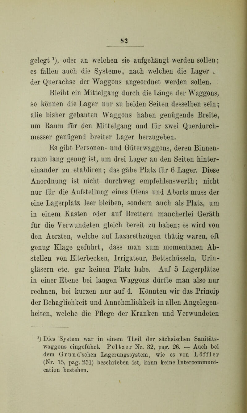 gelegt1), oder an welchen sie aufgehängt werden sollen; es fallen auch die Systeme, nach welchen die Lager * der Querachse der Waggons angeordnet werden sollen. Bleibt ein Mittelgang durch die Länge der Waggons, so können die Lager nur zu beiden Seiten desselben sein; alle bisher gebauten Waggons haben genügende Breite, um Raum für den Mittelgang und für zwei Querdurch- messer genügend breiter Lager herzugeben. Es gibt Personen- und Güterwaggons, deren Binnen- raum lang genug ist, um drei Lager an den Seiten hinter- einander zu etabliren; das gäbe Platz für 6 Lager. Diese Anordnung ist nicht durchweg empfehlenswert!}; nicht nur für die Aufstellung eines Ofens und Aborts muss der eine Lagerplatz leer bleiben, sondern auch als Platz, um in einem Kasten oder auf Brettern mancherlei Geräth für die Verwundeten gleich bereit zu haben; es wird von den Aerzten, welche auf Lazarethzügen thätig waren, oft genug Klage geführt, dass man zum momentanen Ab- stellen von Eiterbecken, Irrigateur, Bettschüsseln, Urin- gläsern etc. gar keinen Platz habe. Auf 5 Lagerplätze in einer Ebene bei langen Waggons dürfte man also nur rechnen, bei kurzen nur auf 4. Könnten wir das Princip der Behaglichkeit und Annehmlichkeit in allen Angelegen- heiten, welche die Pflege der Kranken und Verwundeten Dies System war in einem Theil der sächsischen Sanitäts- waggons eingeführt. Peltzer Nr. 32, pag. 26. — Auch bei dem Grund’schen Lagerungssystem, wie es von Löffler (Nr. 15, pag. 251) beschrieben ist, bann keine Intercommuni- cation bestehen.