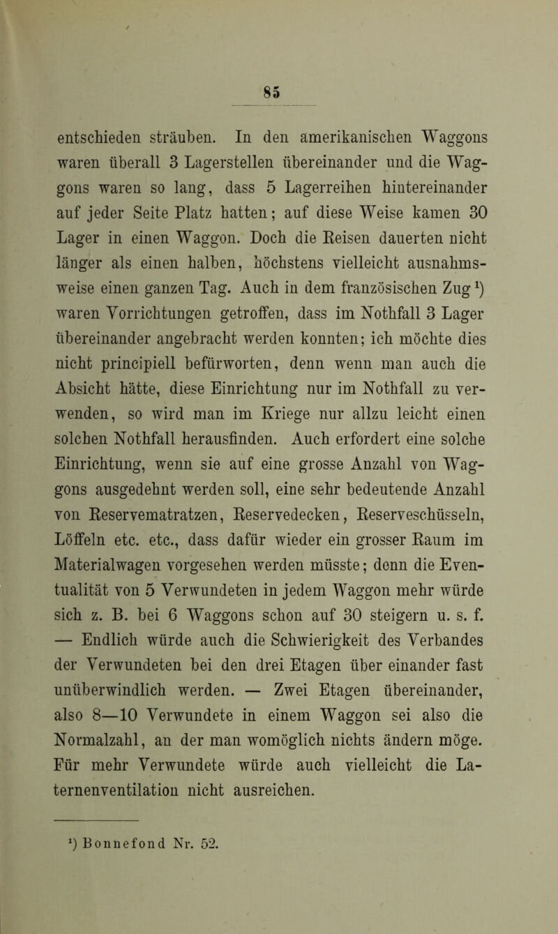 entschieden sträuben. In den amerikanischen Waggons waren überall 3 Lagerstellen übereinander und die Wag- gons waren so lang, dass 5 Lagerreihen hintereinander auf jeder Seite Platz hatten; auf diese Weise kamen 30 Lager in einen Waggon. Doch die Reisen dauerten nicht länger als einen halben, höchstens vielleicht ausnahms- weise einen ganzen Tag. Auch in dem französischen Zug*) waren Vorrichtungen getroffen, dass im Nothfall 3 Lager übereinander angebracht werden konnten; ich möchte dies nicht principiell befürworten, denn wenn man auch die Absicht hätte, diese Einrichtung nur im Nothfall zu ver- wenden, so wird man im Kriege nur allzu leicht einen solchen Nothfall herausfinden. Auch erfordert eine solche Einrichtung, wenn sie auf eine grosse Anzahl von Wag- gons ausgedehnt werden soll, eine sehr bedeutende Anzahl von Reservematratzen, Reservedecken, Reserveschüsseln, Löffeln etc. etc., dass dafür wieder ein grosser Raum im Materialwagen vorgesehen werden müsste; denn die Even- tualität von 5 Verwundeten in jedem Waggon mehr würde sich z. B. bei 6 Waggons schon auf 30 steigern u. s. f. — Endlich würde auch die Schwierigkeit des Verbandes der Verwundeten bei den drei Etagen über einander fast unüberwindlich werden. — Zwei Etagen übereinander, also 8—10 Verwundete in einem W7aggon sei also die Normalzahl, an der man womöglich nichts ändern möge. Für mehr Verwundete würde auch vielleicht die La- ternenventilation nicht ausreichen. *) Bonnefond Nr. 52.