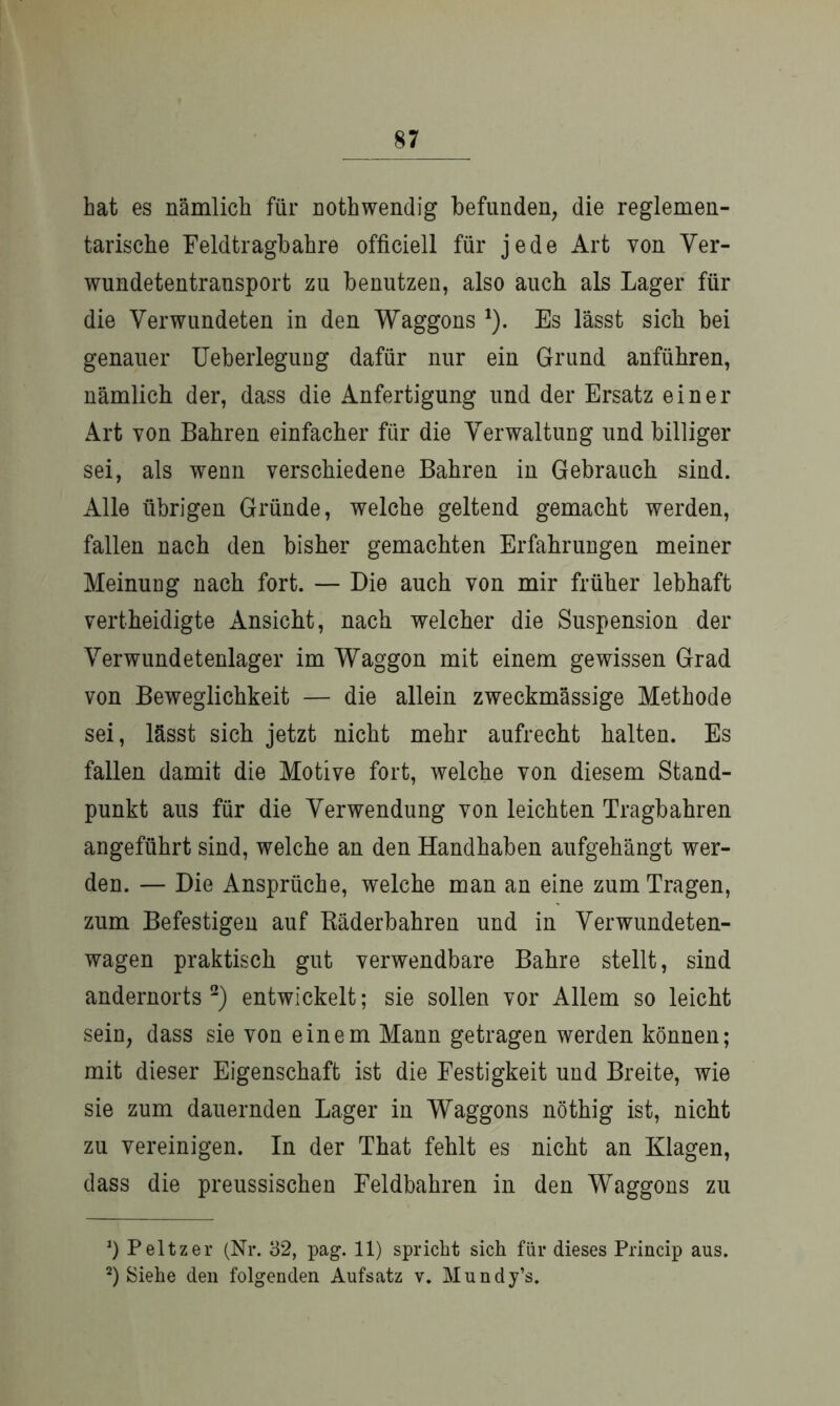 hat es nämlich für nothwendig befunden, die reglemen- tarische Feldtragbahre officiell für jede Art von Ver- wundetentransport zu benutzen, also auch als Lager für die Verwundeten in den Waggons 1). Es lässt sich bei genauer Ueberlegung dafür nur ein Grund anführen, nämlich der, dass die Anfertigung und der Ersatz einer Art von Bahren einfacher für die Verwaltung und billiger sei, als wenn verschiedene Bahren in Gebrauch sind. Alle übrigen Gründe, welche geltend gemacht werden, fallen nach den bisher gemachten Erfahrungen meiner Meinung nach fort. — Die auch von mir früher lebhaft vertheidigte Ansicht, nach welcher die Suspension der Verwundetenlager im Waggon mit einem gewissen Grad von Beweglichkeit — die allein zweckmässige Methode sei, lässt sich jetzt nicht mehr aufrecht halten. Es fallen damit die Motive fort, welche von diesem Stand- punkt aus für die Verwendung von leichten Tragbahren angeführt sind, welche an den Handhaben aufgehängt wer- den. — Die Ansprüche, welche man an eine zum Tragen, zum Befestigen auf Bäderbahren und in Verwundeten- wagen praktisch gut verwendbare Bahre stellt, sind andernorts2) entwickelt; sie sollen vor Allem so leicht sein, dass sie von einem Mann getragen werden können; mit dieser Eigenschaft ist die Festigkeit und Breite, wie sie zum dauernden Lager in Waggons nöthig ist, nicht zu vereinigen. In der That fehlt es nicht an Klagen, dass die preussischen Feldbahren in den Waggons zu *) Peltzer (Nr. 32, pag. 11) spricht sich für dieses Princip aus. 2) Siehe den folgenden Aufsatz v. Mundy’s.