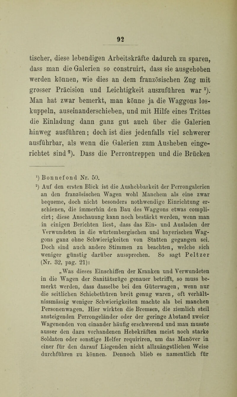 tischer, diese lebendigen Arbeitskräfte dadurch zu sparen, dass man die Galerien so construirt, dass sie ausgehoben werden können, wie dies an dem französischen Zug mit grosser Präcision und Leichtigkeit auszuführen war 1). Man hat zwar bemerkt, man könne ja die Waggons los- kuppeln, auseinanderschieben, und mit Hilfe eines Trittes die Einladung dann ganz gut auch über die Galerien hinweg ausführen; doch ist dies jedenfalls viel schwerer ausführbar, als wenn die Galerien zum Ausheben einge- richtet sind 2). Dass die Perrontreppen und die Brücken *) Bonnefond Nr. 50. 2) Auf den ersten Blick ist die Aushebbarkeit der Perrongalerien an den französischen Wagen wohl Manchem als eine zwar bequeme, doch nicht besonders nothwendige Einrichtung er- schienen, die immerhin den Bau des Waggons etwas compli- cirt; diese Anschauung kann noch bestärkt werden, wenn man in einigen Berichten liest, dass das Ein- und Ausladen der Verwundeten in die würtembergischen und bayerischen Wag- gons ganz ohne Schwierigkeiten von Statten gegangen sei. Doch sind auch andere Stimmen zu beachten, welche sich weniger günstig darüber aussprechen. So sagt Peltzer (Nr. 32, pag. 21): „Was dieses Einschiffen der Kranken und Verwundeten in die Wagen der Sanitätszüge genauer betrifft, so muss be- merkt werden, dass dasselbe bei den Güterwagen, wenn nur die seitlichen Schiebethüren breit genug waren, oft verhält- nissmässig weniger Schwierigkeiten machte als bei manchen Personenwagen. Hier wirkten die Bremsen, die ziemlich steil ansteigenden Perrongeländer oder der geringe Abstand zweier Wagenenden von einander häufig erschwerend und man musste ausser den dazu vorhandenen Hebekräften meist noch starke Soldaten oder sonstige Helfer requiriren, um das Manöver in einer für den darauf Liegenden nicht allzuängstlichen Weise durchführen zu können. Dennoch blieb es namentlich für