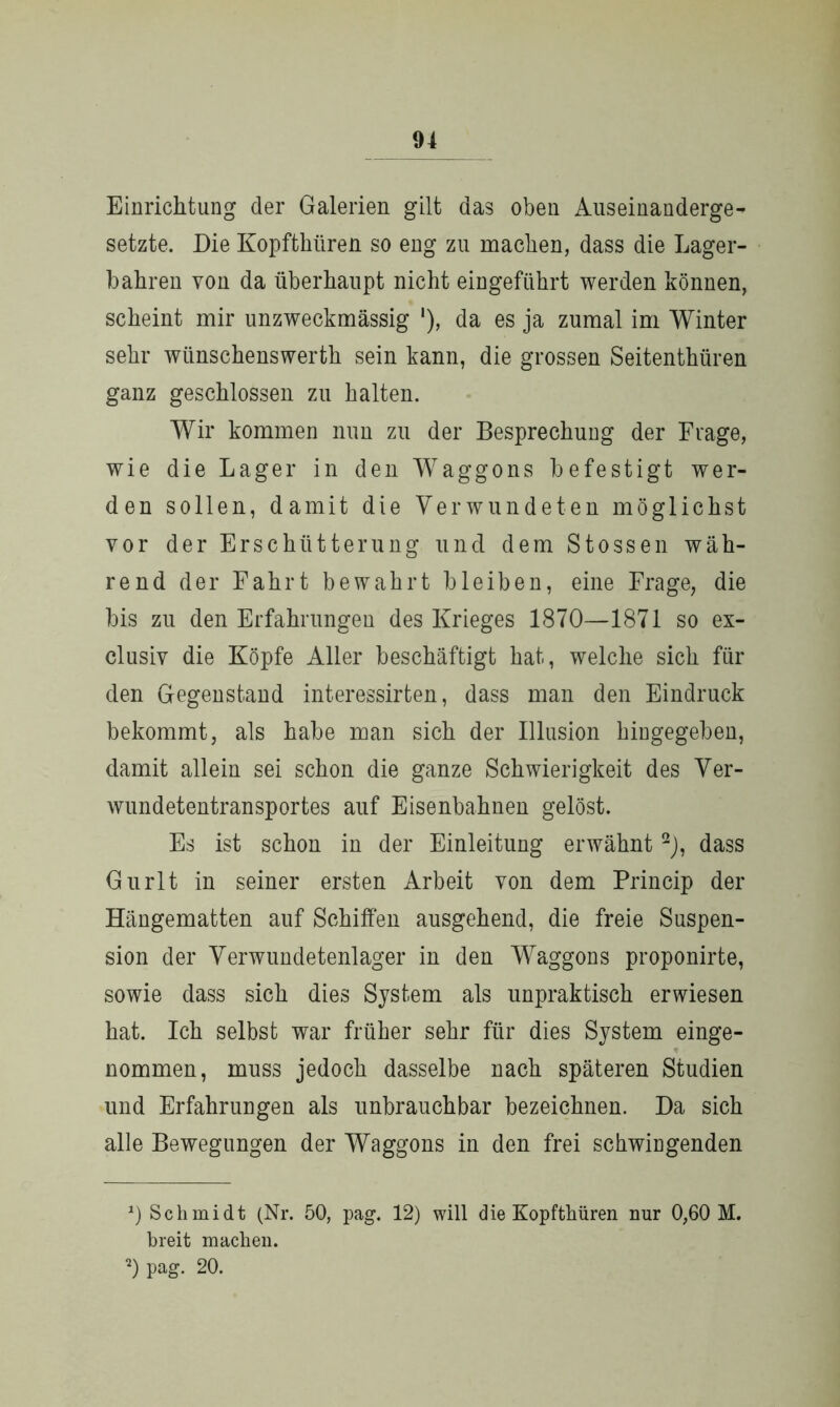 Einrichtung der Galerien gilt das oben Auseinanderge- setzte. Die Kopfthüren so eng zu machen, dass die Lager- bahren von da überhaupt nicht eingeführt werden können, scheint mir unzweckmässig '), da es ja zumal im Winter sehr wünschenswerth sein kann, die grossen Seitenthüren ganz geschlossen zu halten. Wir kommen nun zu der Besprechung der Frage, wie die Lager in den Waggons befestigt wer- den sollen, damit die Verwundeten möglichst vor der Erschütterung und dem Stossen wäh- rend der Fahrt bewahrt bleiben, eine Frage, die bis zu den Erfahrungen des Krieges 1870—1871 so ex- clusiv die Köpfe Aller beschäftigt hat, welche sich für den Gegenstand interessirten, dass man den Eindruck bekommt, als habe man sich der Illusion hingegeben, damit allein sei schon die ganze Schwierigkeit des Ver- wundetentransportes auf Eisenbahnen gelöst. Es ist schon in der Einleitung erwähnt2), dass Gurlt in seiner ersten Arbeit von dem Princip der Hängematten auf Schiffen ausgehend, die freie Suspen- sion der Verwundetenlager in den Waggons proponirte, sowie dass sich dies System als unpraktisch erwiesen hat. Ich selbst war früher sehr für dies System einge- nommen, muss jedoch dasselbe nach späteren Studien und Erfahrungen als unbrauchbar bezeichnen. Da sich alle Bewegungen der Waggons in den frei schwingenden *) Schmidt (Nr. 50, pag. 12) will die Kopfthüren nur 0,60 M. breit machen. 0 pag. 20.