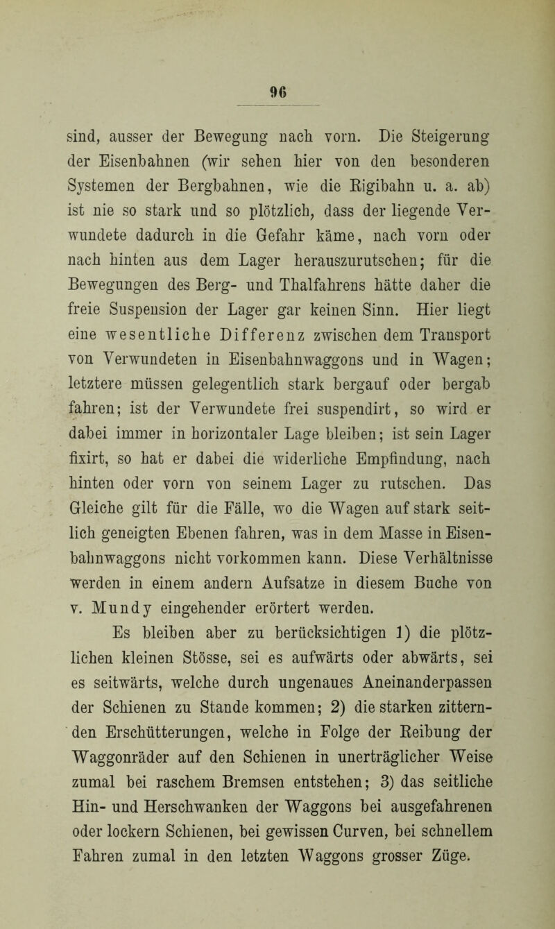 sind, ausser der Bewegung nach vorn. Die Steigerung der Eisenbahnen (wir sehen hier von den besonderen Systemen der Bergbahnen, wie die Rigibahn u. a. ab) ist nie so stark und so plötzlich, dass der liegende Ver- wundete dadurch in die Gefahr käme, nach vorn oder nach hinten aus dem Lager herauszurutschen; für die Bewegungen des Berg- und Thalfahrens hätte daher die freie Suspension der Lager gar keinen Sinn. Hier liegt eine wesentliche Differenz zwischen dem Transport von Verwundeten in Eisenbahnwaggons und in Wagen; letztere müssen gelegentlich stark bergauf oder bergab fahren; ist der Verwundete frei suspendirt, so wird er dabei immer in horizontaler Lage bleiben; ist sein Lager fixirt, so hat er dabei die widerliche Empfindung, nach hinten oder vorn von seinem Lager zu rutschen. Das Gleiche gilt für die Fälle, wo die Wagen auf stark seit- lich geneigten Ebenen fahren, was in dem Masse in Eisen- bahnwaggons nicht Vorkommen kann. Diese Verhältnisse werden in einem andern Aufsatze in diesem Buche von v. Mundy eingehender erörtert werden. Es bleiben aber zu berücksichtigen 1) die plötz- lichen kleinen Stösse, sei es aufwärts oder abwärts, sei es seitwärts, welche durch ungenaues Aneinanderpassen der Schienen zu Stande kommen; 2) die starken zittern- den Erschütterungen, welche in Folge der Reibung der Waggonräder auf den Schienen in unerträglicher Weise zumal bei raschem Bremsen entstehen; 3) das seitliche Hin- und Herschwanken der Waggons bei ausgefahrenen oder lockern Schienen, bei gewissen Curven, bei schnellem Fahren zumal in den letzten Waggons grosser Züge.