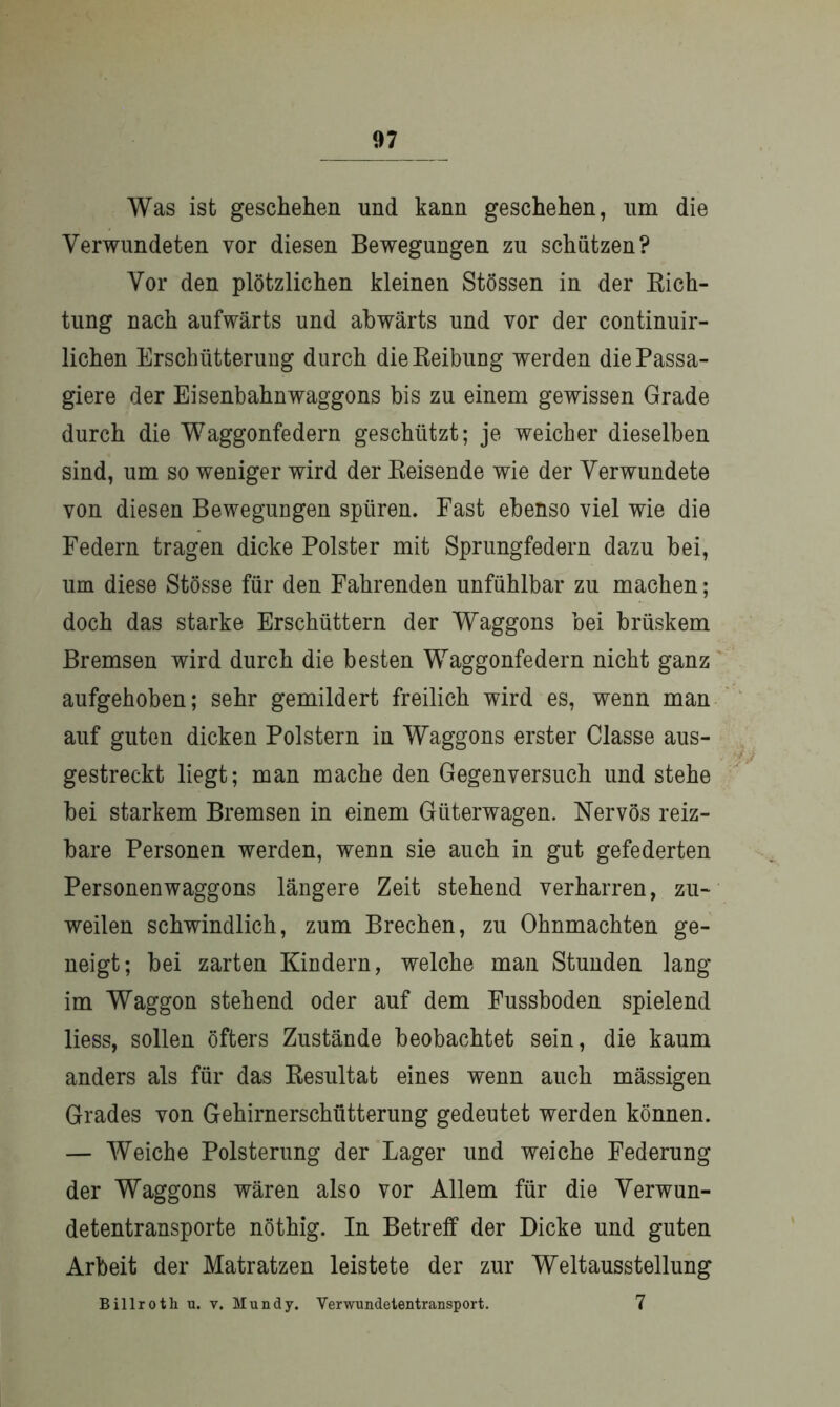 Was ist geschehen und kann geschehen, um die Verwundeten vor diesen Bewegungen zu schützen? Vor den plötzlichen kleinen Stössen in der Rich- tung nach aufwärts und abwärts und vor der continuir- lichen Erschütterung durch die Reibung werden die Passa- giere der Eisenbahnwaggons bis zu einem gewissen Grade durch die Waggonfedern geschützt; je weicher dieselben sind, um so weniger wird der Reisende wie der Verwundete von diesen Bewegungen spüren. East ebenso viel wie die Federn tragen dicke Polster mit Sprungfedern dazu bei, um diese Stösse für den Fahrenden unfühlbar zu machen; doch das starke Erschüttern der Waggons bei brüskem Bremsen wird durch die besten Waggonfedern nicht ganz aufgehoben; sehr gemildert freilich wird es, wenn man auf guten dicken Polstern in Waggons erster Classe aus- gestreckt liegt; man mache den Gegen versuch und stehe bei starkem Bremsen in einem Güterwagen. Nervös reiz- bare Personen werden, wenn sie auch in gut gefederten Personenwaggons längere Zeit stehend verharren, zu- weilen schwindlich, zum Brechen, zu Ohnmächten ge- neigt; bei zarten Kindern, welche man Stunden lang im Waggon stehend oder auf dem Fussboden spielend liess, sollen öfters Zustände beobachtet sein, die kaum anders als für das Resultat eines wenn auch mässigen Grades von Gehirnerschütterung gedeutet werden können. — Weiche Polsterung der Lager und weiche Federung der Waggons wären also vor Allem für die Verwun- detentransporte nöthig. In Betreff der Dicke und guten Arbeit der Matratzen leistete der zur Weltausstellung Billroth u. v. Mundy. Verwundetentransport. 7