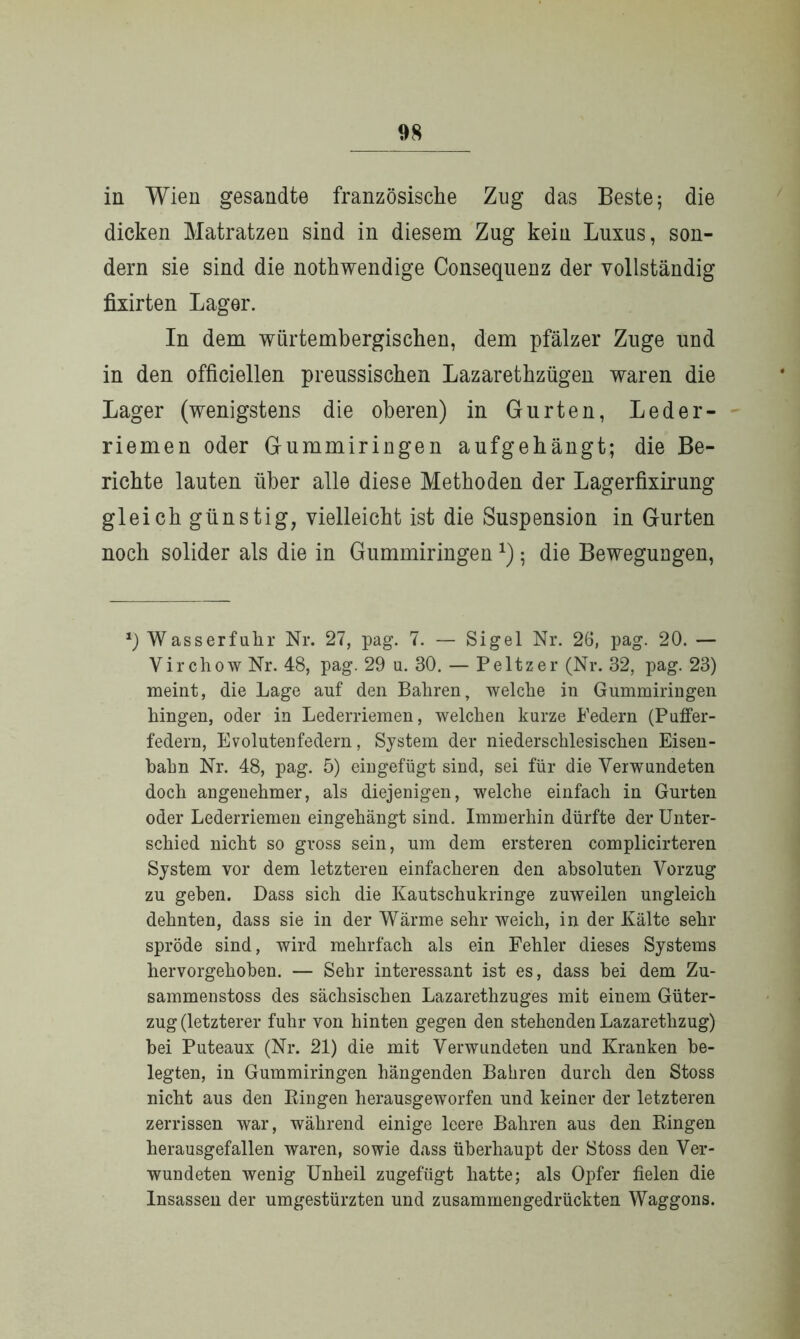 in Wien gesandte französische Zug das Beste; die dicken Matratzen sind in diesem Zug kein Luxus, son- dern sie sind die nothwendige Consequenz der vollständig fixirten Lager. In dem wiirtembergischen, dem pfälzer Zuge und in den officiellen preussischen Lazarethzügen waren die Lager (wenigstens die oberen) in Gurten, Leder- riemen oder Gummiringen aufgehängt; die Be- richte lauten über alle diese Methoden der Lagerfixirung gleich günstig, vielleicht ist die Suspension in Gurten noch solider als die in Gummiringen *); die Bewegungen, *) Wasserfuhr Nr. 27, pag. 7. — Sigel Nr. 26, pag. 20. — Virchow Nr. 48, pag. 29 u. 30. — Peltzer (Nr. 32, pag. 23) meint, die Lage auf den Bahren, welche in Gummiringen hingen, oder in Lederriemen, welchen kurze Federn (Puffer- federn, Evolutenfedern, System der niederschlesischen Eisen- bahn Nr. 48, pag. 5) eingefügt sind, sei für die Verwundeten doch angenehmer, als diejenigen, welche einfach in Gurten oder Lederriemen eingehängt sind. Immerhin dürfte der Unter- schied nicht so gross sein, um dem ersteren complicirteren System vor dem letzteren einfacheren den absoluten Vorzug zu geben. Dass sich die Kautschukringe zuweilen ungleich dehnten, dass sie in der Wärme sehr weich, in der Kälte sehr spröde sind, wird mehrfach als ein Fehler dieses Systems hervorgehoben. — Sehr interessant ist es, dass bei dem Zu- sammenstoss des sächsischen Lazarethzuges mit einem Güter- zug (letzterer fuhr von hinten gegen den stehenden Lazaretlizug) bei Puteaux (Nr. 21) die mit Verwundeten und Kranken be- legten, in Gummiringen hängenden Bahren durch den Stoss nicht aus den Ringen herausgeworfen und keiner der letzteren zerrissen war, während einige leere Bahren aus den Ringen herausgefallen waren, sowie dass überhaupt der Stoss den Ver- wundeten wenig Unheil zugefügt hatte; als Opfer fielen die Insassen der umgestürzten und zusammengedrückten Waggons.