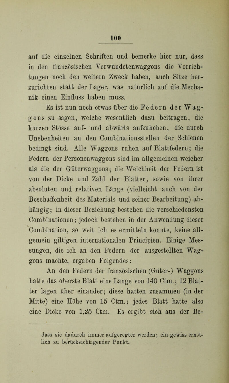 auf die einzelnen Schriften und bemerke hier nur, dass in den französischen Verwundetenwaggons die Vorrich- tungen noch den weitern Zweck haben, auch Sitze her- zurichten statt der Lager, was natürlich auf die Mecha- nik einen Einfluss haben muss. Es ist nun noch etwas über dieEedern der Wag- gons zu sagen, welche wesentlich dazu beitragen, die kurzen Stösse auf- und abwärts aufzuheben, die durch Unebenheiten an den Combinationsstellen der Schienen bedingt sind. Alle Waggons ruhen auf Blattfedern; die Federn der Personen Waggons sind im allgemeinen weicher als die der Güterwaggons; die Weichheit der Federn ist von der Dicke und Zahl der Blätter, sowie von ihrer absoluten und relativen Länge (vielleicht auch von der Beschaffenheit des Materials und seiner Bearbeitung) ab- hängig; in dieser Beziehung bestehen die verschiedensten Combinationen; jedoch bestehen in der Anwendung dieser Combination, so weit ich es ermitteln konnte, keine all- gemein gütigen internationalen Principien. Einige Mes- sungen, die ich an den Federn der ausgestellten Wag- gons machte, ergaben Folgendes: An den Federn der französischen (Güter-) Waggons hatte das oberste Blatt eine Länge von 140 Ctm.; 12 Blät- ter lagen über einander; diese hatten zusammen (in der Mitte) eine Höhe von 15 Ctm.; jedes Blatt hatte also eine Dicke von 1,25 Ctm. Es ergibt sich aus der Be- i dass sie dadurch immer aufgeregter werden; ein gewiss ernst- lich zu berücksichtigender Punkt.