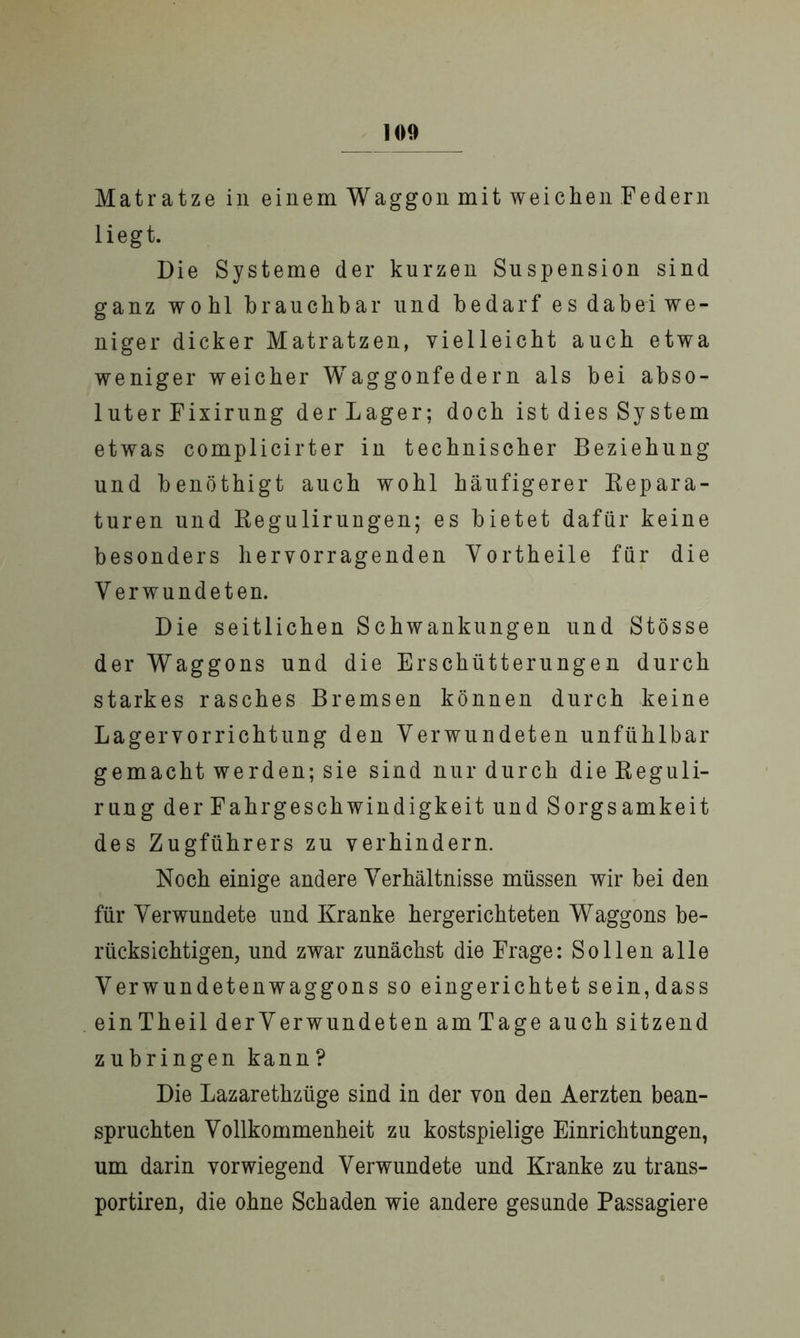 Matratze in einem Waggon mit weichen Federn liegt. Die Systeme der kurzen Suspension sind ganz wohl brauchbar und bedarf es dabei we- niger dicker Matratzen, vielleicht auch etwa weniger weicher Waggonfedern als bei abso- luter Fixirung der Lager; doch ist dies System etwas complicirter in technischer Beziehung und benöthigt auch wohl häufigerer Repara- turen und Regulirungen; es bietet dafür keine besonders hervorragenden Vortheile für die V erwundeten. Die seitlichen Schwankungen und Stösse der Waggons und die Erschütterungen durch starkes rasches Bremsen können durch keine Lagervorrichtung den Verwundeten unfühlbar gemacht werden; sie sind nur durch die Reguli- rung der Fahrgeschwindigkeit und Sorgsamkeit des Zugführers zu verhindern. Noch einige andere Verhältnisse müssen wir bei den für Verwundete und Kranke hergerichteten Waggons be- rücksichtigen, und zwar zunächst die Frage: Sollen alle Verwundetenwaggons so eingerichtet sein,dass einTheil der Verwundeten amTage auch sitzend zubringen kann ? Die Lazarethziige sind in der von den Aerzten bean- spruchten Vollkommenheit zu kostspielige Einrichtungen, um darin vorwiegend Verwundete und Kranke zu trans- portiren, die ohne Schaden wie andere gesunde Passagiere