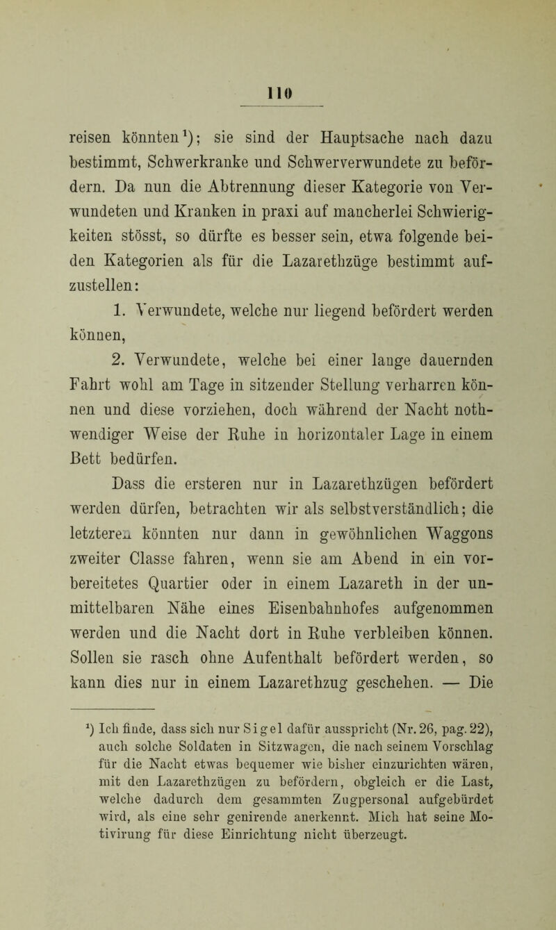 reisen könnten1); sie sind der Hauptsache nach dazu bestimmt, Schwerkranke und Schwerverwundete zu beför- dern. Da nun die Abtrennung dieser Kategorie von Ver- wundeten und Kranken in praxi auf mancherlei Schwierig- keiten stösst, so dürfte es besser sein, etwa folgende bei- den Kategorien als für die Lazarethzüge bestimmt auf- zustellen: 1. Verwundete, welche nur liegend befördert werden können, 2. Verwundete, welche bei einer lange dauernden Fahrt wohl am Tage in sitzender Stellung verharren kön- nen und diese vorziehen, doch während der Nacht noth- wendiger Weise der Ruhe in horizontaler Lage in einem Bett bedürfen. Dass die ersteren nur in Lazarethzügen befördert werden dürfen, betrachten wir als selbstverständlich; die letztere^ könnten nur dann in gewöhnlichen Waggons zweiter Classe fahren, wenn sie am Abend in ein vor- bereitetes Quartier oder in einem Lazareth in der un- mittelbaren Nähe eines Eisenbahnhofes aufgenommen werden und die Nacht dort in Ruhe verbleiben können. Sollen sie rasch ohne Aufenthalt befördert werden, so kann dies nur in einem Lazarethzng geschehen. — Die Ich finde, dass sich nur Sigel dafür aussprickt (Nr.26, pag. 22), auch solche Soldaten in Sitzwagen, die nach seinem Vorschlag für die Nacht etwas bequemer wie bisher einzurichten wären, mit den Lazaretkzügen zu befördern, obgleich er die Last, welche dadurch dem gesammten Zugpersonal aufgebürdet wird, als eine sehr genirende anerkennt. Mich hat seine Mo- tivirung für diese Einrichtung nicht überzeugt.