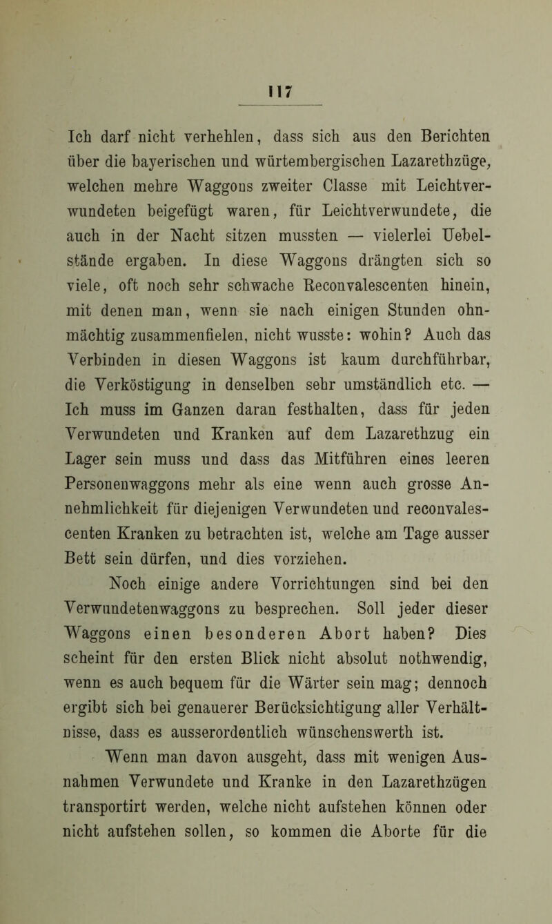 Ich darf nicht verhehlen, dass sich ans den Berichten über die bayerischen und würtembergischen Lazarethzüge, welchen mehre Waggons zweiter Classe mit Leichtver- wundeten beigefügt waren, für Leichtverwundete, die auch in der Nacht sitzen mussten — vielerlei Uebel- stände ergaben. In diese Waggons drängten sich so viele, oft noch sehr schwache Beconvalescenten hinein, mit denen man, wenn sie nach einigen Stunden ohn- mächtig zusammenfielen, nicht wusste: wohin? Auch das Verbinden in diesen Waggons ist kaum durchführbar, die Verköstigung in denselben sehr umständlich etc. — Ich muss im Ganzen daran festhalten, dass für jeden Verwundeten und Kranken auf dem Lazarethzug ein Lager sein muss und dass das Mitführen eines leeren Personenwaggons mehr als eine wenn auch grosse An- nehmlichkeit für diejenigen Verwundeten und reconvales- centen Kranken zu betrachten ist, welche am Tage ausser Bett sein dürfen, und dies vorziehen. Noch einige andere Vorrichtungen sind bei den Verwundetenwaggons zu besprechen. Soll jeder dieser Waggons einen besonderen Abort haben? Dies scheint für den ersten Blick nicht absolut nothwendig, wenn es auch bequem für die Wärter sein mag; dennoch ergibt sich bei genauerer Berücksichtigung aller Verhält- nisse, dass es ausserordentlich wünschenswerth ist. Wenn man davon ausgeht, dass mit wenigen Aus- nahmen Verwundete und Kranke in den Lazarethzügen transportirt werden, welche nicht aufstehen können oder nicht aufstehen sollen, so kommen die Aborte für die