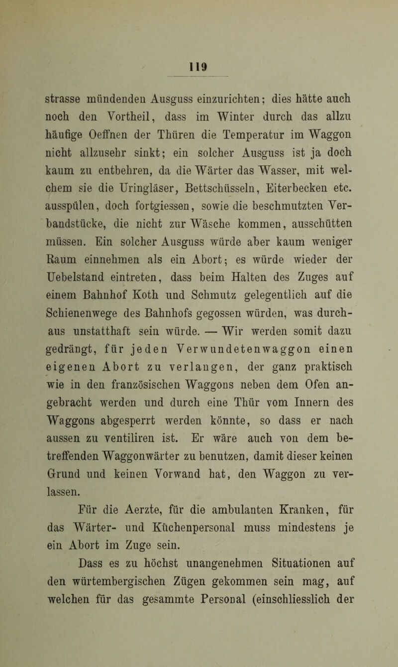 strasse mündenden Ausguss einzurichten; dies hätte auch noch den Vortheil, dass im Winter durch das allzu häufige Oeffnen der Thiiren die Temperatur im Waggon nicht allzusehr sinkt; ein solcher Ausguss ist ja doch kaum zu entbehren, da die Wärter das Wasser, mit wel- chem sie die Uringläser, Bettschüsseln, Eiterbecken etc. ausspülen, doch fortgiessen, sowie die beschmutzten Ver- bandstücke, die nicht zur Wäsche kommen, ausschütten müssen. Ein solcher Ausguss würde aber kaum weniger Baum einnehmen als ein Abort; es würde wieder der Uebelstand eintreten, dass beim Halten des Zuges auf einem Bahnhof Koth und Schmutz gelegentlich auf die Schienenwege des Bahnhofs gegossen würden, was durch- aus unstatthaft sein würde. — Wir werden somit dazu gedrängt, für jeden Verwundetenwaggon einen eigenen Abort zu verlangen, der ganz praktisch wie in den französischen Waggons neben dem Ofen an- gebracht werden und durch eine Thür vom Innern des Waggons abgesperrt werden könnte, so dass er nach aussen zu ventiliren ist. Er wäre auch von dem be- treffenden Waggonwärter zu benutzen, damit dieser keinen Grund und keinen Vorwand hat, den Waggon zu ver- lassen. Für die Aerzte, für die ambulanten Kranken, für das Wärter- und Küchenpersonal muss mindestens je ein Abort im Zuge sein. Dass es zu höchst unangenehmen Situationen auf den würtembergischen Zügen gekommen sein mag, auf welchen für das gesammte Personal (einschliesslich der