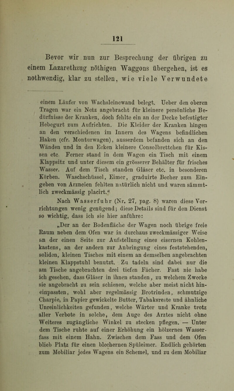 Bevor wir nun zur Besprechung der übrigen zu einem Lazarethzug nöfchigen Waggons übergehen, ist es nothwendig, klar zu stellen, wie viele Verwundete einem Läufer von Wachsleinewand belegt. Ueber den oberen Tragen war ein Netz angebracht für kleinere persönliche Be- dürfnisse der Kranken, doch fehlte ein an der Decke befestigter Hebegurt zum Aufrichten. Die Kleider der Kranken hingen an den verschiedenen im Innern des Wagens befindlichen Haken (cfr. Monturwagen), ausserdem befanden sich an den Wänden und in den Ecken kleinere Consolbrettchen für Kis- sen etc. Ferner stand in dem Wagen ein Tisch mit einem Klappsitz und unter diesem ein grösserer Behälter für frisches Wasser. Auf dem Tisch standen Gläser etc. in besonderen Körben. Waschschüssel, Eimer, graduirte Becher zum Ein- geben von Arzneien fehlten natürlich nicht und waren sämmt- lich zweckmässig placirt.“ Nach Wasserfuhr (Nr. 27, pag. 8) waren diese Vor- richtungen wenig genügend; diese Details sind für den Dienst so wichtig, dass ich sie hier anführe: „Der an der Bodenfläche der Wagen noch übrige freie Raum neben dem Ofen war in durchaus zweckmässiger Weise an der einen Seite zur Aufstellung eines eisernen Kohlen- kastens, an der andern zur Anbringung eines feststehenden, soliden, kleinen Tisches mit einem an demselben angebrachten kleinen Klappstuhl benutzt. Zu tadeln sind dabei nur die am Tische angebrachten drei tiefen Fächer. Fast nie habe ich gesehen, dass Gläser in ihnen standen, zu welchem Zwecke sie angebracht zu sein schienen, welche aber meist nicht hin- einpassten, wohl aber regelmässig Brotrinden, schmutzige Charpie, in Papier gewickelte Butter, Tabaksreste und ähnliche Unreinlichkeiten gefunden, welche Wärter und Kranke trotz aller Verbote in solche, dem Auge des Arztes nicht ohne Weiteres zugängliche Winkel zu stecken pflegen. — Unter dem Tische ruhte auf einer Erhöhung ein hölzernes Wasser- fass mit einem Hahn. Zwischen dem Fass und dem Ofen blieb Platz für einen blechernen Spüleimer. Endlich gehörten zum Mobiliar jedes Wagens ein Schemel, und zu dem Mobiliar