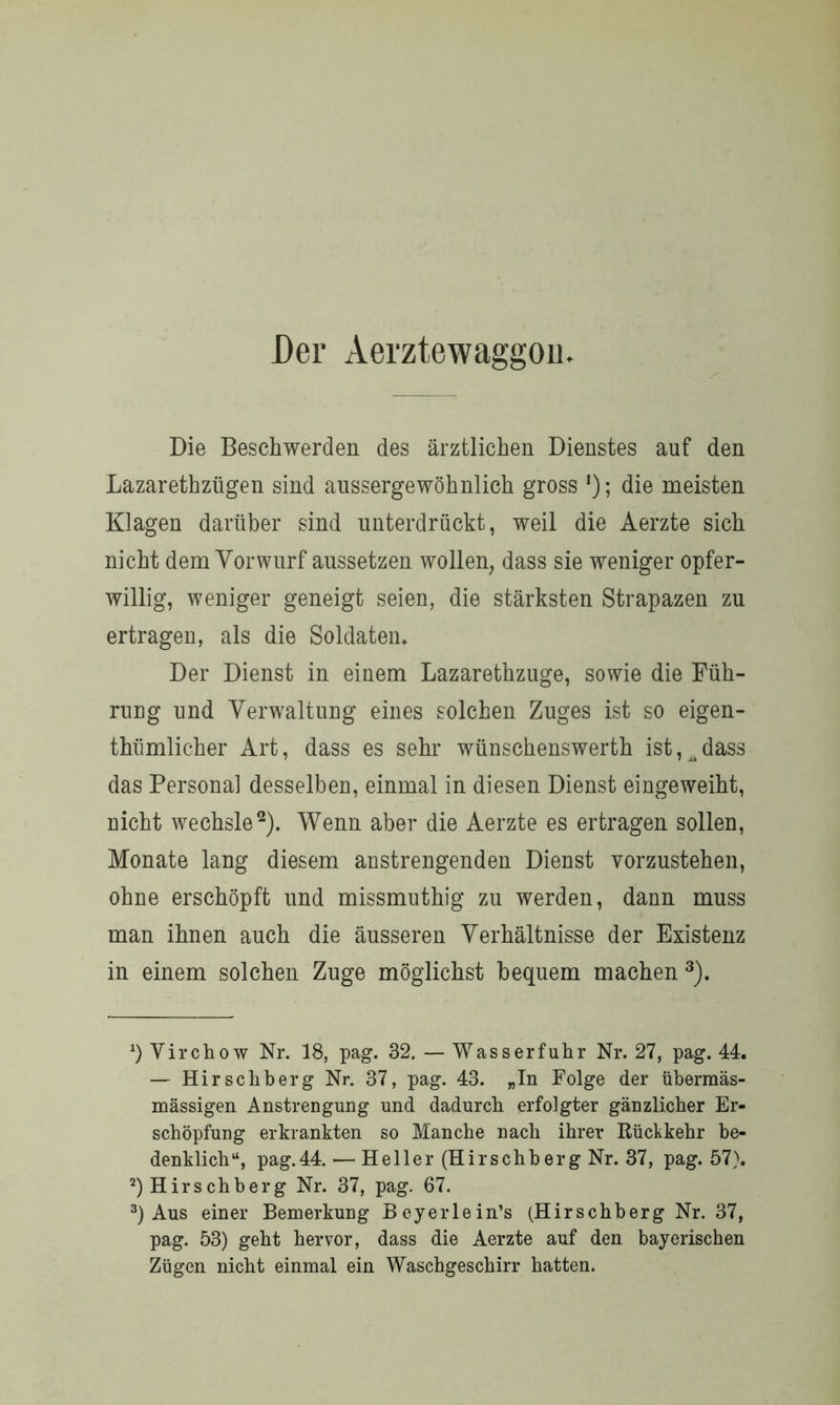 Der Aerztewaggou Die Beschwerden des ärztlichen Dienstes auf den Lazarethziigen sind aussergewöhnlich gross J); die meisten Klagen darüber sind unterdrückt, weil die Aerzte sich nicht dem Vorwurf aussetzen wollen, dass sie weniger opfer- willig, weniger geneigt seien, die stärksten Strapazen zu ertragen, als die Soldaten, Der Dienst in einem Lazarethzuge, sowie die Füh- rung und Verwaltung eines solchen Zuges ist so eigen- tümlicher Art, dass es sehr wünschenswerth ist,^dass das Personal desselben, einmal in diesen Dienst eingeweiht, nicht wechsle* 2). Wenn aber die Aerzte es ertragen sollen, Monate lang diesem anstrengenden Dienst vorzustehen, ohne erschöpft und missmuthig zu werden, dann muss man ihnen auch die äusseren Verhältnisse der Existenz in einem solchen Zuge möglichst bequem machen 3). *) Virchow Nr. 18, pag. 32. — Wasserfuhr Nr. 27, pag. 44. — Hirscliberg Nr. 37, pag. 43. „In Folge der übermäs- mässigen Anstrengung und dadurch erfolgter gänzlicher Er- schöpfung erkrankten so Manche nach ihrer Rückkehr be- denklich“, pag.44. ■— Heller (Hirschberg Nr. 37, pag. 57). 2) Hirschberg Nr. 37, pag. 67. 3) Aus einer Bemerkung Beyerlein’s (Hirschberg Nr. 37, pag. 53) geht hervor, dass die Aerzte auf den bayerischen Zügen nicht einmal ein Waschgeschirr hatten.