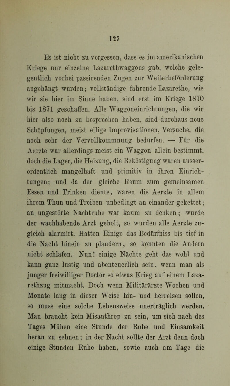 Es ist nicht zu vergessen, dass es im amerikanischen Kriege nur einzelne Lazarethwaggons gab, welche gele- gentlich vorbei passirenden Zügen zur Weiterbeförderung angehängt wurden; vollständige fahrende Lazarethe, wie wir sie hier im Sinne haben, sind erst im Kriege 1870 bis 1871 geschaffen. Alle Waggoneinrichtungen, die wir hier also noch zu besprechen haben, sind durchaus neue Schöpfungen, meist eilige Improvisationen, Versuche, die noch sehr der Vervollkommnung bedürfen. — Für die Aerzte war allerdings meist ein Waggon allein bestimmt, doch die Lager, die Heizung, die Beköstigung waren ausser- ordentlich mangelhaft und primitiv in ihren Einrich- tungen; und da der gleiche Raum zum gemeinsamen Essen und Trinken diente, waren die Aerzte in allem ihrem Thun und Treiben unbedingt an einander gekettet; an ungestörte Nachtruhe war kaum zu denken; wurde der wachhabende Arzt geholt, so wurden alle Aerzte zu- gleich alarmirt. Hatten Einige das Bediirfniss bis tief in die Nacht hinein zu plaudern, so konnten die Andern nicht schlafen. Nun! einige Nächte geht das wohl und kann ganz lustig und abenteuerlich sein, wenn man als junger freiwilliger Doctor so etwas Krieg auf einem Laza- rethzug mitmacht. Doch wenn Militärärzte Wochen und Monate lang in dieser Weise hin- und herreisen sollen, so muss eine solche Lebensweise unerträglich werden. Man braucht kein Misanthrop zu sein, um sich nach des Tages Mühen eine Stunde der Ruhe und Einsamkeit heran zu sehnen; in der Nacht sollte der Arzt denn doch einige Stunden Ruhe haben, sowie auch am Tage die