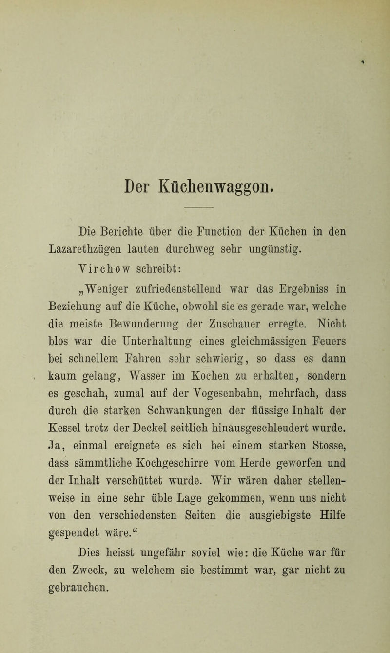 Der Küchen Waggon. Die Berichte über die Function der Küchen in den Lazarethzügen lauten durchweg sehr ungünstig. Yirchow schreibt: „Weniger zufriedenstellend war das Ergehniss in Beziehung auf die Küche, obwohl sie es gerade war, welche die meiste Bewunderung der Zuschauer erregte. Nicht blos war die Unterhaltung eines gleichmässigen Feuers hei schnellem Fahren sehr schwierig, so dass es dann kaum gelang, Wasser im Kochen zu erhalten, sondern es geschah, zumal auf der Yogesenbahn, mehrfach, dass durch die starken Schwankungen der flüssige Inhalt der Kessel trotz der Deckel seitlich hinausgeschleudert wurde. Ja, einmal ereignete es sich hei einem starken Stosse, dass sämmtliche Kochgeschirre vom Herde geworfen und der Inhalt verschüttet wurde. Wir wären daher stellen- weise in eine sehr üble Lage gekommen, wenn uns nicht von den verschiedensten Seiten die ausgiebigste Hilfe gespendet wäre.“ Dies heisst ungefähr soviel wie: die Küche war für den Zweck, zu welchem sie bestimmt war, gar nicht zu gebrauchen.