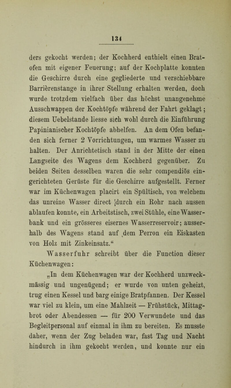 184 ders gekocht werden; der Kochherd enthielt einen Brat- ofen mit eigener Feuerung; auf der Kochplatte konnten die Geschirre durch eine gegliederte und verschiebbare Barrierenstange in ihrer Stellung erhalten werden, doch wurde trotzdem vielfach über das höchst unangenehme Ausschwappen der Kochtöpfe während der Fahrt geklagt; diesem Uebelstande liesse sich wohl durch die Einführung Papinianischer Kochtöpfe abhelfen. An dem Ofen befan- den sich ferner 2 Vorrichtungen, um warmes Wasser zu halten. Der Anrichtetisch stand in der Mitte der einen Langseite des Wagens dem Kochherd gegenüber. Zu beiden Seiten desselben waren die sehr compendiös ein- gerichteten Gerüste für die Geschirre aufgestellt. Ferner war im Küchenwagen placirt ein Spültisch, von welchem das unreine Wasser direct [durch ein Rohr nach aussen ablaufen konnte, ein Arbeitstisch, zwei Stühle, eine Wasser- bank und ein grösseres eisernes Wasserreservoir; ausser- halb des Wagens stand auf dem Perron ein Eiskasten von Holz mit Zinkeinsatz.“ Wasserfuhr schreibt über die Function dieser Küchen wagen: „In dem Küchenwagen war der Kochherd unzweck- mässig lind ungenügend; er wurde von unten geheizt, trug einen Kessel und barg einige Bratpfannen. Der Kessel war viel zu klein, um eine Mahlzeit — Frühstück, Mittag- brot oder Abendessen — für 200 Verwundete und das Begleitpersonal auf einmal in ihm zu bereiten. Es musste daher, wenn der Zug beladen war, fast Tag und Nacht hindurch in ihm gekocht werden, und konnte nur ein