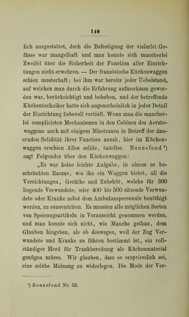 lieh ausgestattet, doch die Befestigung der vielerlei Ge- fässe war mangelhaft und man konnte sich mancherlei Zweifel über die Sicherheit der Function aller Einrich- tungen nicht erwehren. — Der französische Küchenwaggon schien musterhaft; bei ihm war bereits jeder Uebelstand, auf welchen man durch die Erfahrung aufmerksam gewor- den war, berücksichtigt und behoben, und der betreffende Küchentechniker hatte sich augenscheinlich in jedes Detail der Einrichtung liebevoll vertieft. Wenn man die mancher- lei complicirten Mechanismen in den Cabinen des Aerzte- waggons auch mit einigem Misstrauen in Betreff der dau- ernden Solidität ihrer Function ansah, hier im Küchen- waggon erschien Alles solide, tadellos. Bonnefond1) sagt Folgendes über den Küchenwaggon: „Es war keine leichte Aufgabe, in einem so be- schränkten Raume, wie ihn ein Waggon bietet, all die Vorrichtungen, Geräthe und Zubehör, welche für 300 liegende Verwundete, oder 400 bis 500 sitzende Verwun- dete oder Kranke nebst dem Ambulanzpersonale benöthigt werden, zu concentriren. Es mussten alle möglichen Sorten von Speisungsartikeln in Voraussicht genommen werden, und man konnte sich nicht, wie Manche gethan, dem Glauben hingeben, als ob deswegen, weil der Zug Ver- wundete und Kranke zu führen bestimmt ist, ein voll- ständiger Herd für Trankbereitung als Küchenmaterial genügen müsse. Wir glauben, dass es erspriesslich sei, eine solche Meinung zu widerlegen. Die Mode der Ver- 2) Bonnefond Nr. 52.