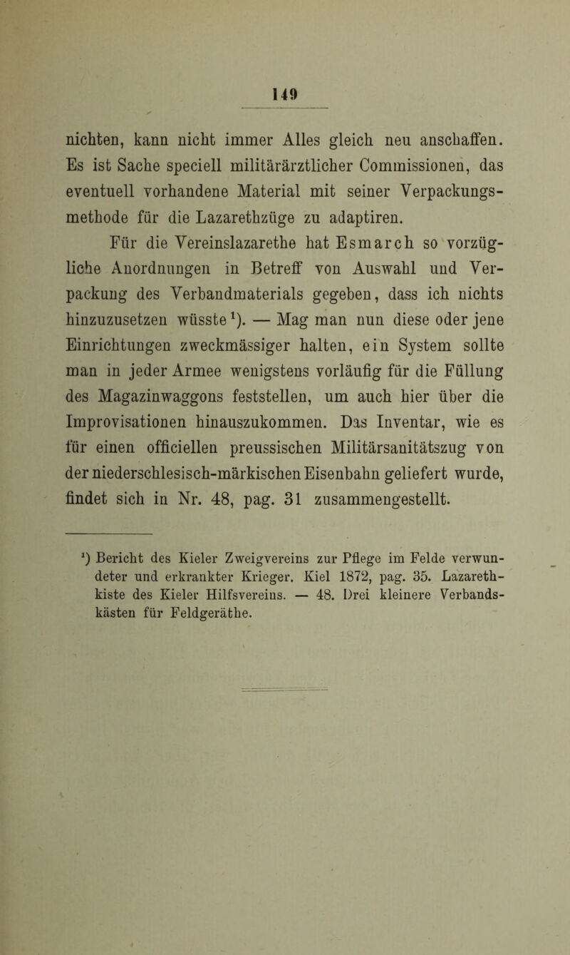 nichten, kann nickt immer Alles gleich neu ansebaffen. Es ist Sache speciell militärärztlicher Commissionen, das eventuell vorhandene Material mit seiner Verpackungs- methode für die Lazarethztige zu adaptiren. Für die Vereinslazarethe hat Esmarch so vorzüg- liche Anordnungen in Betreff von Auswahl und Ver- packung des Verbandmaterials gegeben, dass ich nichts hinzuzusetzen wüsste1). — Mag man nun diese oder jene Einrichtungen zweckmässiger halten, ein System sollte man in jeder Armee wenigstens vorläufig für die Füllung des Magazinwaggons feststellen, um auch hier über die Improvisationen hinauszukommen. Das Inventar, wie es für einen officiellen preussischen Militärsanitätszug von der niederschlesisch-märkischen Eisenbahn geliefert wurde, findet sich in Nr. 48, pag. 31 zusammengestellt. *) Bericht des Kieler Zweigvereins zur Pflege im Felde verwun- deter und erkrankter Krieger. Kiel 1872, pag. 35. Lazareth- kiste des Kieler Hilfsvereins. — 48. Drei kleinere Verbands- kästen für Feldgerät he.