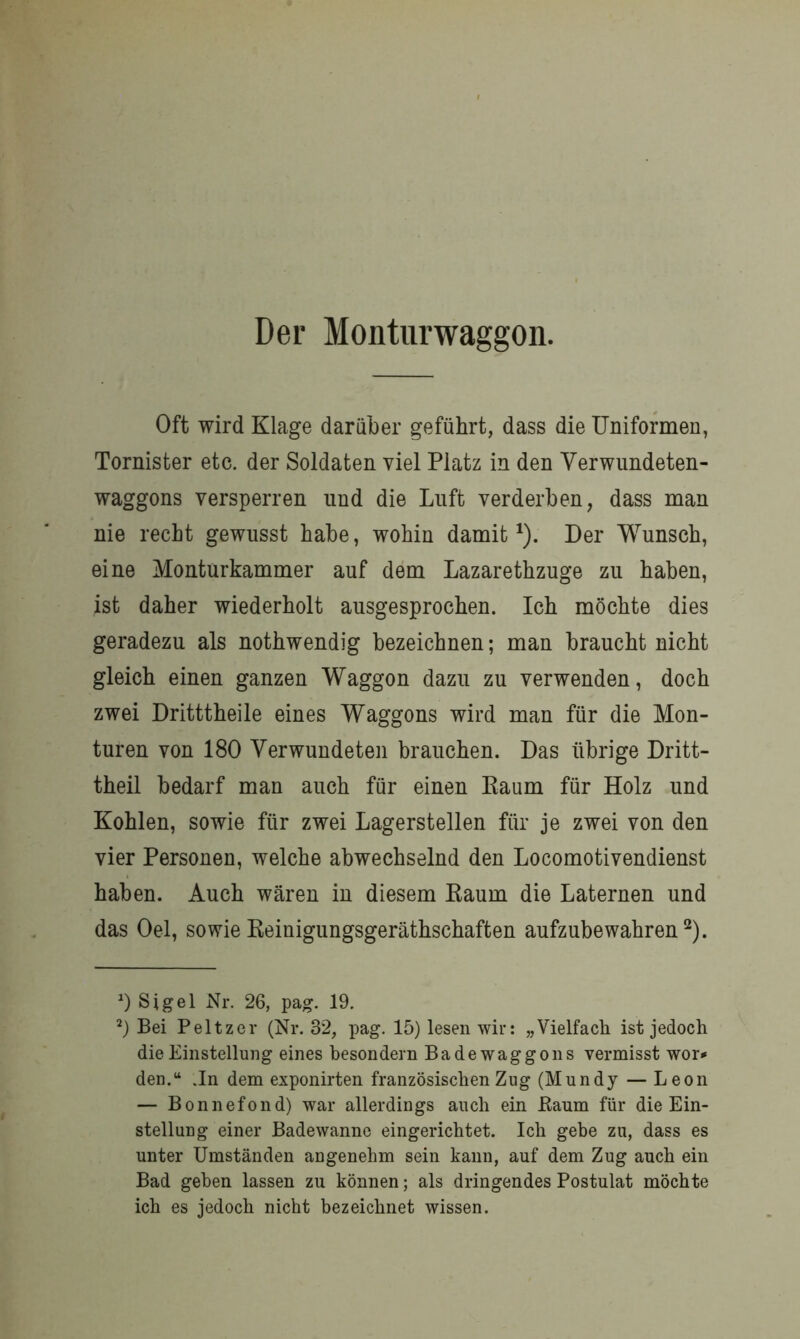 Der Monturwaggon. Oft wird Klage darüber geführt, dass die Uniformen, Tornister etc. der Soldaten viel Platz in den Verwundeten- waggons versperren und die Luft verderben, dass man nie recht gewusst habe, wohin damit1). Der Wunsch, eine Monturkammer auf dem Lazarethzuge zu haben, ist daher wiederholt ausgesprochen. Ich möchte dies geradezu als nothwendig bezeichnen; man braucht nicht gleich einen ganzen Waggon dazu zu verwenden, doch zwei Dritttheile eines Waggons wird man für die Mon- turen von 180 Verwundeten brauchen. Das übrige Dritt- theil bedarf man auch für einen Kaum für Holz und Kohlen, sowie für zwei Lagerstellen für je zwei von den vier Personen, welche abwechselnd den Locomotivendienst haben. Auch wären in diesem Raum die Laternen und das Oel, sowieReinigungsgeräthschaften aufzubewahren2). 0 Sigel Nr. 26, pag. 19. 2) Bei Peltzer (Nr. 32, pag. 15) lesen wir: „Vielfach ist jedoch die Einstellung eines besondern Bade waggons vermisst wor* den.“ .In dem exponirten französischen Zug (Mundy — Leon — Bonnefond) war allerdings auch ein Eaum für die Ein- stellung einer Badewanne eingerichtet. Ich gebe zu, dass es unter Umständen angenehm sein kann, auf dem Zug auch ein Bad geben lassen zu können; als dringendes Postulat möchte ich es jedoch nicht bezeichnet wissen.