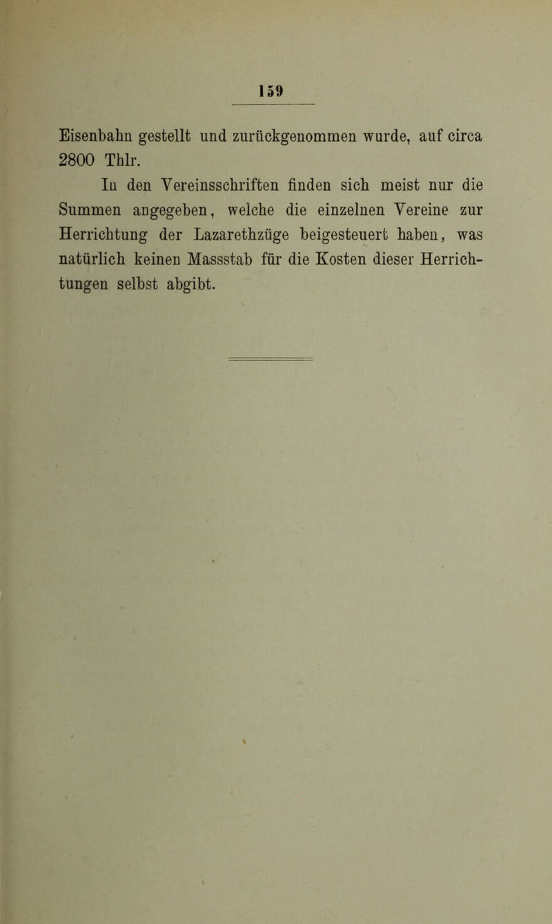 Eisenbahn gestellt und zuriickgenommen wurde, auf circa 2800 Thlr. In den Vereinssckriften finden sich meist nur die Summen augegeben, welche die einzelnen Vereine zur Herrichtung der Lazarethzüge beigesteuert haben, was natürlich keinen Massstab für die Kosten dieser Herrich- tungen selbst abgibt. %