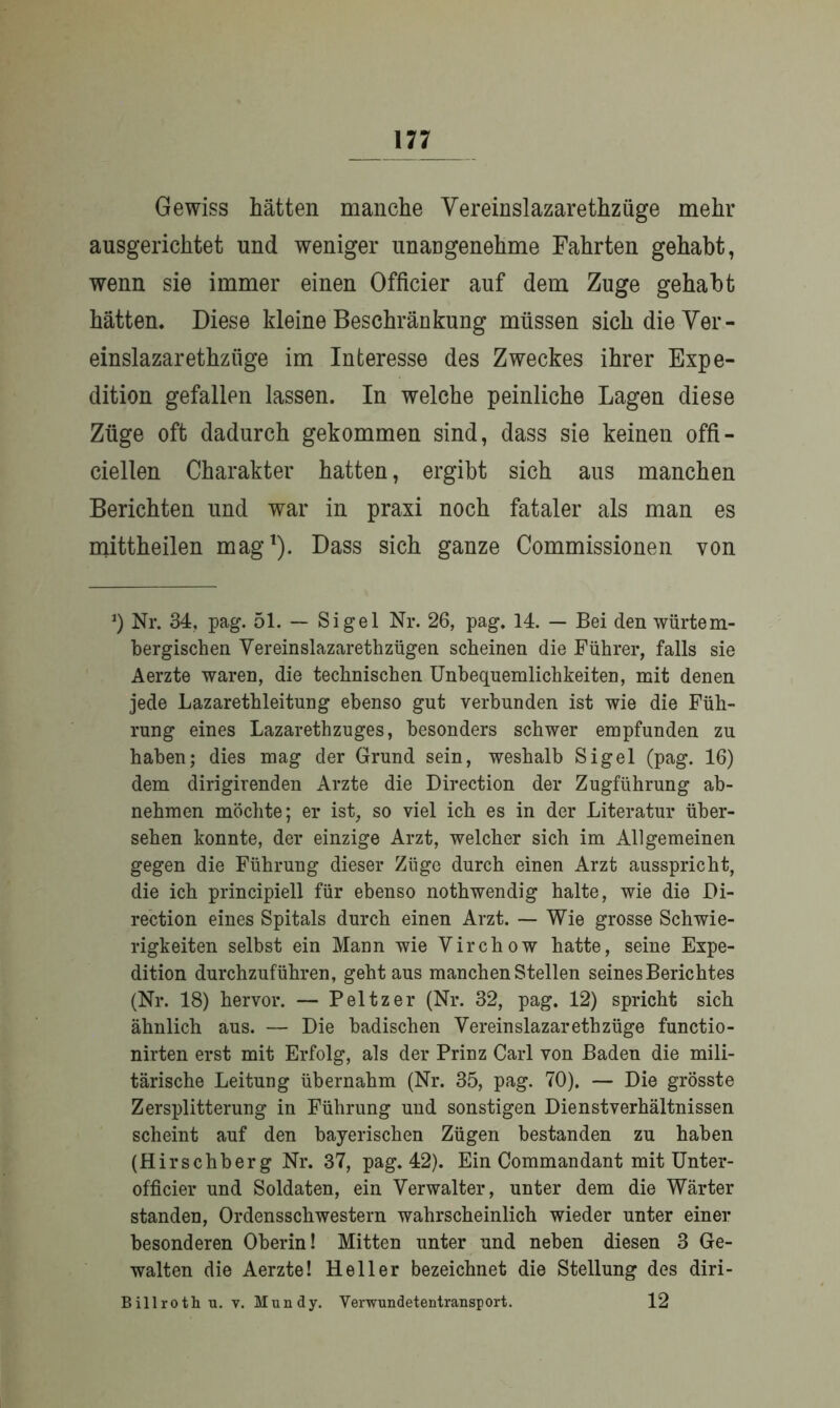 Gewiss hätten manche Vereinslazarethzüge mehr ausgerichtet und weniger unangenehme Fahrten gehabt, wenn sie immer einen Officier auf dem Zuge gehabt hätten. Diese kleine Beschränkung müssen sich die Ver- einslazarethzüge im Interesse des Zweckes ihrer Expe- dition gefallen lassen. In welche peinliche Lagen diese Züge oft dadurch gekommen sind, dass sie keinen offi- ciellen Charakter hatten, ergibt sich aus manchen Berichten und war in praxi noch fataler als man es mittheilen mag1). Dass sich ganze Commissionen von *) Nr. 34, pag. 51. — Sigel Nr. 26, pag. 14. — Bei den würtem- bergischen Vereinslazarethzügen scheinen die Führer, falls sie Aerzte waren, die technischen Unbequemlichkeiten, mit denen jede Lazarethleitung ebenso gut verbunden ist wie die Füh- rung eines Lazarethzuges, besonders schwer empfunden zu haben; dies mag der Grund sein, weshalb Sigel (pag. 16) dem dirigirenden Arzte die Direction der Zugführung ab- nehmen möchte; er ist, so viel ich es in der Literatur über- sehen konnte, der einzige Arzt, welcher sich im Allgemeinen gegen die Führung dieser Züge durch einen Arzt ausspricht, die ich principiell für ebenso nothwendig halte, wie die Di- rection eines Spitals durch einen Arzt. — Wie grosse Schwie- rigkeiten selbst ein Mann wie Virchow hatte, seine Expe- dition durchzuführen, geht aus manchen Stellen seines Berichtes (Nr. 18) hervor. — Peltzer (Nr. 32, pag. 12) spricht sich ähnlich aus. — Die badischen Vereinslazarethzüge functio- nirten erst mit Erfolg, als der Prinz Carl von Baden die mili- tärische Leitung übernahm (Nr. 35, pag. 70). — Die grösste Zersplitterung in Führung und sonstigen Dienstverhältnissen scheint auf den bayerischen Zügen bestanden zu haben (Hirschberg Nr. 37, pag. 42). Ein Commandant mit Unter- officier und Soldaten, ein Verwalter, unter dem die Wärter standen, Ordensschwestern wahrscheinlich wieder unter einer besonderen Oberin! Mitten unter und neben diesen 3 Ge- walten die Aerzte! Heller bezeichnet die Stellung des diri- Billrothu. v. Mundy. Verwundetentransport. 12