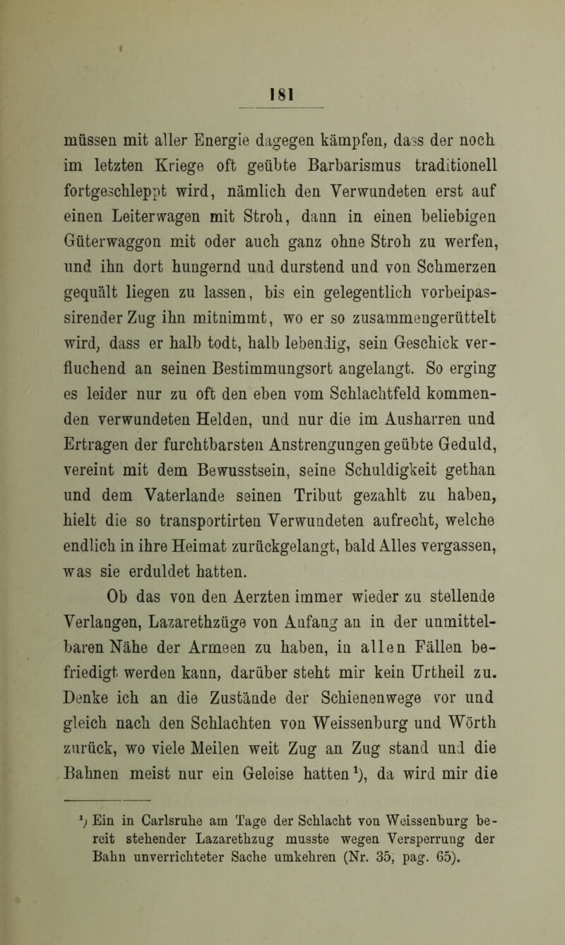 müssen mit aller Energie dagegen kämpfen, dass der noch im letzten Kriege oft geübte Barbarismus traditionell fortgeschleppt wird, nämlich den Verwundeten erst auf einen Leiterwagen mit Stroh, dann in einen beliebigen Güterwaggon mit oder auch ganz ohne Stroh zu werfen, und ihn dort hungernd und durstend und von Schmerzen gequält liegen zu lassen, bis ein gelegentlich vorbeipas- sirenderZug ihn mitnimmt, wo er so zusammengerüttelt wird, dass er halb todt, halb lebendig, sein Geschick ver- fluchend an seinen Bestimmungsort angelangt. So erging es leider nur zu oft den eben vom Schlachtfeld kommen- den verwundeten Helden, und nur die im Ausharren und Ertragen der furchtbarsten Anstrengungen geübte Geduld, vereint mit dem Bewusstsein, seine Schuldigkeit gethan und dem Vaterlande seinen Tribut gezahlt zu haben, hielt die so transportirten Verwundeten aufrecht, welche endlich in ihre Heimat zurückgelangt, bald Alles vergassen, was sie erduldet hatten. Ob das von den Aerzten immer wieder zu stellende Verlangen, Lazarethzüge von Anfang an in der unmittel- baren Nähe der Armeen zu haben, in allen Fällen be- friedigt werden kann, darüber steht mir kein Urtheil zu. Denke ich an die Zustände der Schienenwege vor und gleich nach den Schlachten von Weissenburg und Wörth zurück, wo viele Meilen weit Zug an Zug stand und die Bahnen meist nur ein Geleise hatten1), da wird mir die 1) Ein in Carlsruhe am Tage der Schlacht von Weissenburg be- reit stehender Lazarethzug musste wegen Versperrung der Bahn unverrichteter Sache umkehren (Nr. 35, pag. 65).