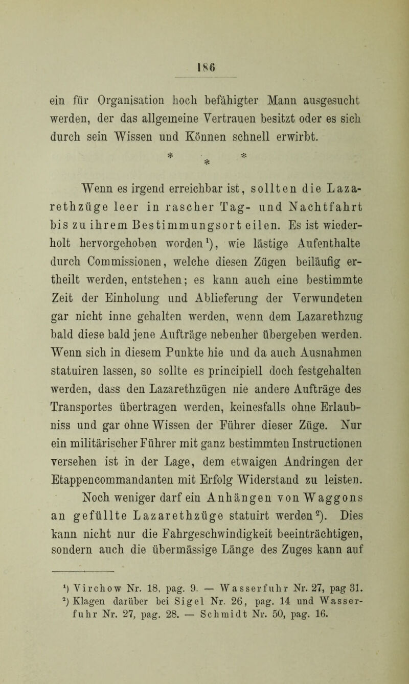 ein für Organisation hoch befähigter Mann ausgesucht werden, der das allgemeine Vertrauen besitzt oder es sich durch sein Wissen und Können schnell erwirbt. * * * Wenn es irgend erreichbar ist, sollten die Laza- rethzüge leer in rascher Tag- und Nachtfahrt bis zu ihrem Bestimmungsort eilen. Es ist wieder- holt hervorgehoben worden1), wie lästige Aufenthalte durch Commissionen, welche diesen Zügen beiläufig er- theilt werden, entstehen; es kann auch eine bestimmte Zeit der Einholung und Ablieferung der Verwundeten gar nicht inne gehalten werden, wenn dem Lazarethzug bald diese bald jene Aufträge nebenher übergeben werden. Wenn sich in diesem Punkte hie und da auch Ausnahmen statuiren lassen, so sollte es principiell doch festgehalten werden, dass den Lazarethzügen nie andere Aufträge des Transportes übertragen werden, keinesfalls ohne Erlaub- nis und gar ohne Wissen der Führer dieser Züge. Nur ein militärischer Führer mit ganz bestimmten Instructionen versehen ist in der Lage, dem etwaigen Andringen der Etappencommandanten mit Erfolg Widerstand zu leisten. Noch weniger darf ein Anhängen von Waggons an gefüllte Lazarethzüge statuirt werden2). Dies kann nicht nur die Fahrgeschwindigkeit beeinträchtigen, sondern auch die übermässige Länge des Zuges kann auf' *) Yirchow Nr. 18, pag. 9. — Wasserfuhr Nr. 27, pag 31. 2) Klagen darüber bei Sigel Nr. 26, pag. 14 und Wasser- fuhr Nr. 27, pag. 28. — Schmidt Nr. 50, pag. 16.