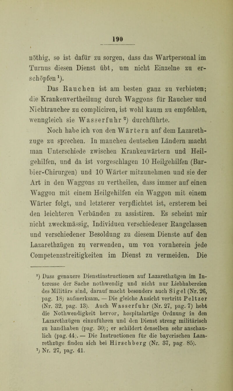 t uöthig, so ist dafür zu sorgen, dass das Wartpersonal im Turnus diesen Dienst übt, um nicht Einzelne zu er- schöpfen *). Das Bauchen ist am besten ganz zu verbieten; die Krankenvertheilung durch Waggons für Raucher und Nichtraucher zu compliciren, ist wohl kaum zu empfehlen, wenngleich sie Wasserfuhr2) durchführte. Noch habe ich von den Wärtern auf dem Lazareth- zuge zu sprechen. In manchen deutschen Ländern macht man Unterschiede zwischen Krankenwärtern und Heil- gehilfen, und da ist vorgeschlagen 10 Heilgehilfen (Bar- bier-Chirurgen) und 10 Wärter mitzunehmen und sie der Art in den Waggons zu vertheilen, dass immer auf einen Waggon mit einem Heilgehilfen ein Waggon mit einem Wärter folgt, und letzterer verpflichtet ist, ersterem bei den leichteren Verbänden zu assistiren. Es scheint mir nicht zweckmässig, Individuen verschiedener Rangclassen und verschiedener Besoldung zu diesem Dienste auf den Lazarethzügen zu verwenden, um von vornherein jede Competenzstreitigkeiten im Dienst zu vermeiden. Die 0 Dass genauere Dienstinstructionen auf Lazarethzügen im In- teresse der Sache nothwendig und nicht nur Liebhabereien des Militärs sind, darauf macht besonders auch Sigel (Nr. 26, pag. 18) aufmerksam. — Die gleiche Ansicht vertritt Peltzer (Nr. 32, pag. 13). Auch Wasserfuhr (Nr. 27, pag. 7) hebt die Nothwendigkeit hervor, hospitalartige Ordnung in den Lazarethzügen einzuführen und den Dienst streng militärisch zu handhaben (pag. 30); er schildert denselben sehr anschau- lich (pag. 44).— Die Instructionen für die bayerischen Laza- rethzüge finden sich bei Hirschberg (Nr. 37, pag. 85). 2) Nr. 27, pag. 41.